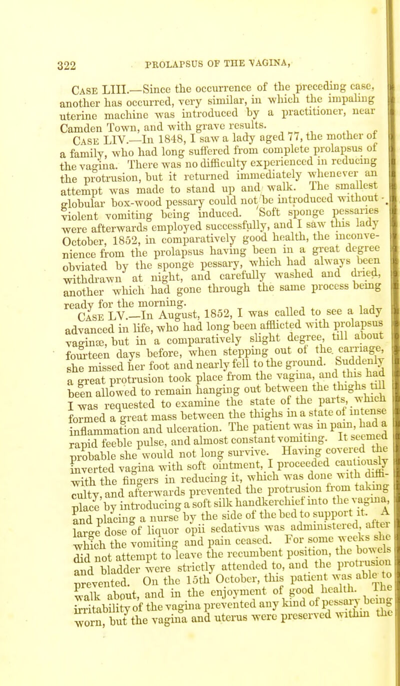 Case LIIL—Since the occurrence of the preceding case, another has occurred, very similar, in which the impaling uterine machine was introduced hy a practitioner, near Camden Town, and with grave results. Case L1V.—In 1848,1 saw a lady aged 77, the mother of a family, who had long suffered from complete prolapsus ol the vagina. There was no difficulty experienced in reducing the protrusion, but it returned immediately whenever an attempt was made to stand up and walk. Ihe smallest elobular box-wood pessary could not be introduced without • violent vomiting being induced. Soft sponge pessaries were afterwards employed successfully, and I saw this lady October, 1852, in comparatively good health, the inconve- nience from the prolapsus having been in a great degree obviated by the sponge pessary, which had always been withdrawn at night, and carefully washed and dried, another which had gone through the same process being ready for the morning. Case LV.—In August, 1852, I was called to see a lady advanced in life, who had long been afflicted with prolapsus vaginaa, but in a comparatively slight degree, till about fourteen days before, when stepping out ol the carnage she missed her foot and nearly fell to the ground. Suddenly a sreat protrusion took place from the vagina and this had be! n allowed to remain hanging out between the thighsjtiU I was requested to examine the state of the par*.which formed a great mass between the thighs in a state of intense inflammation and ulceration. The patient was in P^>ad a rapid feeble pulse, and almost constant vomiting. It seemed probable she would not long survive Having covered the inverted vagina with soft ointment, I proceeded can om,ly with the fingers in reducing it which was done with^diffi- culty, and afterwards prevented the protrusion from taking Place by introducing a soft sUk handkerchief into the vagina and placing a nurse by the side of the bed to support it. A We dose of liquor opii sedativus was administered aftei which the vomiting and pain ceased. For some weeks she Sd not attempt to leave the recumbent position, the bowels and bladder were strictly attended to, and the protrusion prevented. On the 15th October, this patient was able to walk about, and in the enjoyment of good health. Ihe SritabSy of the vagina prevented any kind of worn, but the vagina and uterus were preserved within the