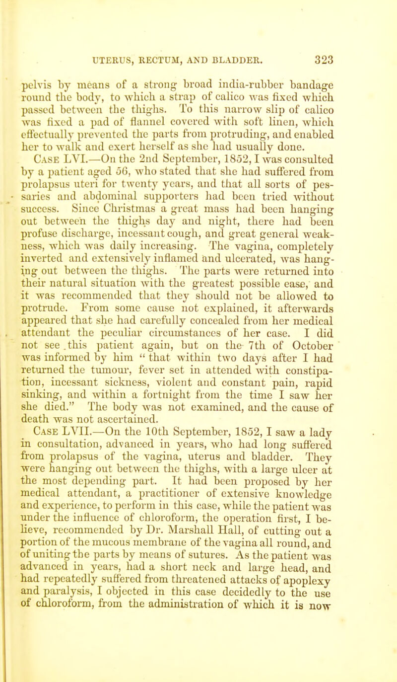 pelvis by means of a strong broad india-rubber bandage round the body, to which a strap of calico was fixed which passed between the thighs. To this narrow slip of calico was fixed a pad of flannel covered with soft linen, which effectually prevented the parts from protruding, and enabled her to walk and exert herself as she had usually done. Case LVL—On the 2nd September, 1852,1 was consulted by a patient aged 56, who stated that she had suffered from prolapsus uteri for twenty years, and that all sorts of pes- saries and abdominal supporters had been tried without success. Since Christinas a great mass had been hanging out between the thighs day and night, there had been profuse discharge, incessant cough, and great general weak- ness, which was daily increasing. The vagina, completely inverted and extensively inflamed and ulcerated, was hang- ing out between the thighs. The parts were returned into their natural situation with the greatest possible ease, and it was recommended that they should not be allowed to protrude. From some cause not explained, it afterwards appeared that she had carefully concealed from her medical attendant the peculiar circumstances of her case. I did not see .this patient again, but on the 7th of October was informed by him  that within two days after I had returned the tuinour, fever set in attended with constipa- tion, incessant sickness, violent and constant pain, rapid sinking, and within a fortnight from the time I saw her she died. The body was not examined, and the cause of death was not ascertained. Case LVII.—On the 10th September, 1852,1 saw a lady in consultation, advanced in years, who had long suffered from prolapsus of the vagina, uterus and bladder. They were hanging out between the thighs, with a large ulcer at the most depending part. It had been proposed by her medical attendant, a practitioner of extensive knowledge and experience, to perform in this case, while the patient was under the influence of chloroform, the operation first, I be- lieve, recommended by Dr. Marshall Hall, of cutting out a portion of the mucous membrane of the vagina all round, and of uniting the parts by means of sutures. As the patient was advanced in years, had a short neck and large head, and had repeatedly suffered from threatened attacks of apoplexy and paralysis, I objected in this case decidedly to the use of chloroform, from the administration of which it is now