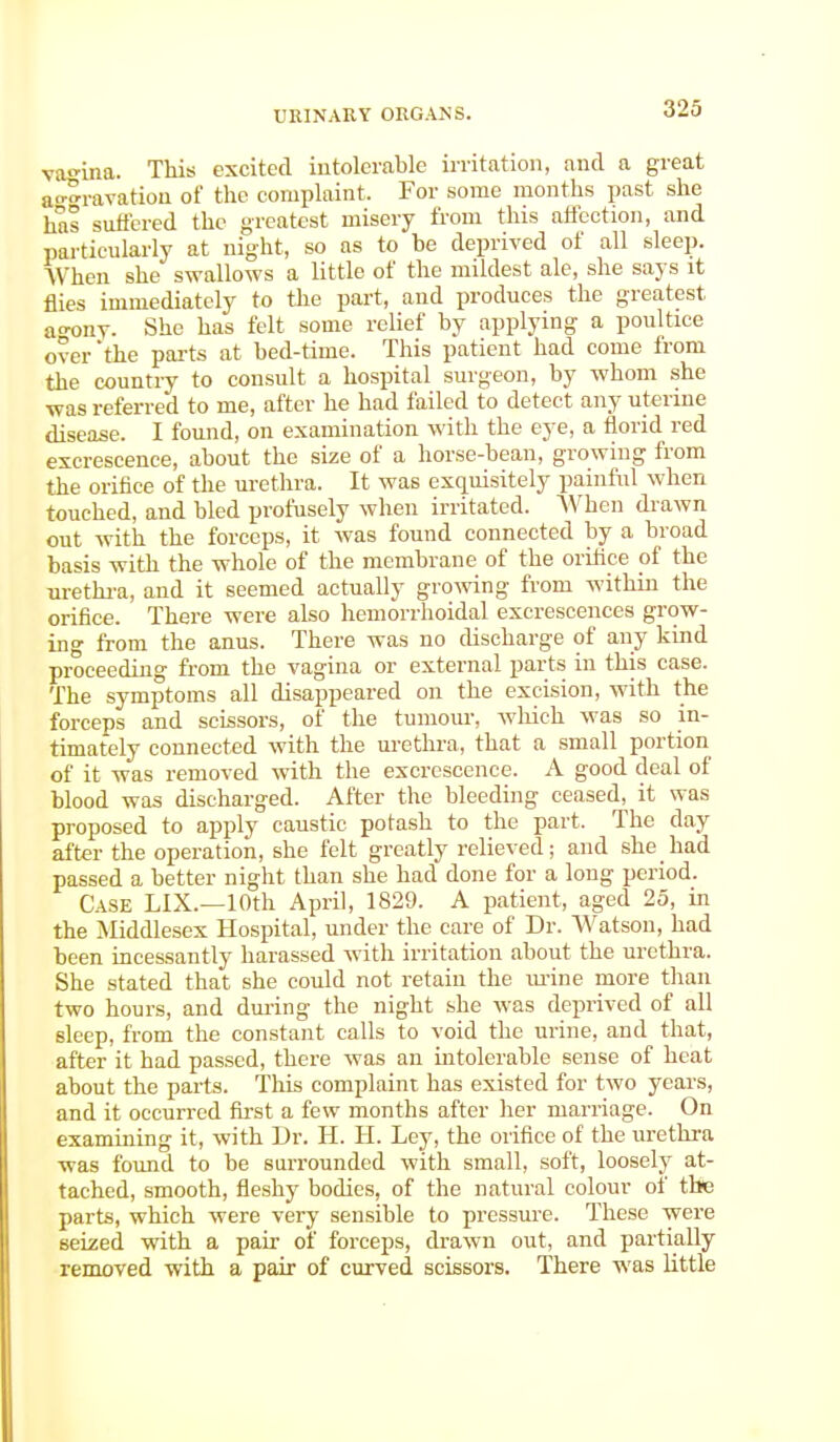 vagina. This excited intolerable irritation, and a great aA-avation of the complaint. For some months past she has suffered the greatest misery from this affection, and particularly at night, so as to be deprived of all sleep. When she swallows a little of the mildest ale, she says it flies immediately to the part, and produces the greatest ao-ony. She has felt some relief by applying a poultice over'the parts at bed-time. This patient had come from the country to consult a hospital surgeon, by whom she was referred to me, after he had failed to detect any uterine disease. I found, on examination with the eye, a florid red excrescence, about the size of a horse-bean, growing from the orifice of the urethra. It was exquisitely painful when touched, and bled profusely when irritated. When drawn out with the forceps, it was found connected by a broad basis with the whole of the membrane of the orifice of the urethra, and it seemed actually growing from within the orifice. There were also hemorrhoidal excrescences grow- ing from the anus. There was no discharge of any kind proceeding from the vagina or external parts in this case. The symptoms all disappeared on the excision, with the forceps and scissors, of the tumour, which was so in- timately connected with the urethra, that a small portion of it was removed with the excrescence. A good deal of blood was discharged. After the bleeding ceased, it was proposed to apply caustic potash to the part. The day after the operation, she felt greatly relieved; and she had passed a better night than she had done for a long period. Case LIX.—10th April, 1829. A patient, aged 25, in the Middlesex Hospital, under the care of Dr. Watson, had been incessantly harassed with irritation about the urethra. She stated that she could not retain the urine more than two hours, and during the night she was deprived of all sleep, from the constant calls to void the urine, and that, after it had passed, there was an intolerable sense of heat about the parts. This complaint has existed for two years, and it occurred first a few months after her marriage. On examining it, with Dr. H. H. Ley, the orifice of the urethra was found to be surrounded with small, soft, loosely at- tached, smooth, fleshy bodies, of the natural colour of the parts, which were very sensible to pressure. These were seized with a pair of' forceps, drawn out, and partially removed with a pair of curved scissors. There was little