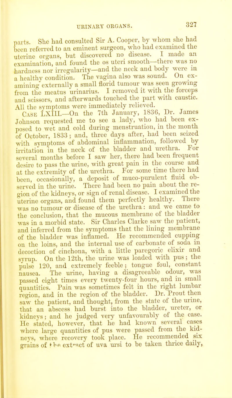 parts. She had consulted Sir A. Cooper, by whom she had been referred to an eminent surgeon, who had examined the uterine organs, but discovered no disease. I made an examination, and found the os uteri smooth—there was no hardness nor irregularity—and the neck and body were in a healthy condition. The vagina also was sound. On ex- amining'externally a small florid tumour was seen growing from the meatus urinarius. I removed it with the forceps and scissors, and afterwards touched the part with caustic. Mi the symptoms were immediately relieved. Case LXIIL—On the 7th January, 1836, Dr. James Johnson requested me to see a lady, who had been ex- posed to wet and cold during menstruation, in the month of October, 1833; and, three days after, had been seized with symptoms of abdominal inflammation, followed by irritation in the neck of the bladder and urethra. For several months before I saw her, there had been frequent desire to pass the urine, with great pain in the course and at the extremity of the urethra. For some time there had been, occasionally, a deposit of muco-purulent fluid ob- served in the mine. There had been no pain about the re- gion of the kidneys, or sign of renal disease. I examined the uterine organs, and found them perfectly healthy. There was no tumour or disease of the urethra: and we came to the conclusion, that the mucous membrane of the bladder was in a morbid state. Sir Charles Clarke saw the patient, and inferred from the symptoms that the lining membrane of the bladder was inflamed. He recommended cupping on the loins, and the internal use of carbonate of soda in decoction of cinchona, with a little paregoric elixir and syrup. On the 12th, the urine was loaded with pus; the pulse 120, and extremely feeble; tongue foul, constant nausea. The urine, having a disagreeable odour, was passed eight times every twenty-four hours, and in small quantities. Pain was sometimes felt in the right lumbar region, and in the region of the bladder. Dr. Prout then saw the patient, and thought, from the state of the urine, that an abscess had burst into the bladder, ureter, or kidneys ; and he judged very unfavourably of the case. He stated, however, that he had known several cases where large quantities of pus were passed from the kid- neys, where recovery took place. He recommended six grains of *be ext-act of uva ursi to he taken thrice daily,