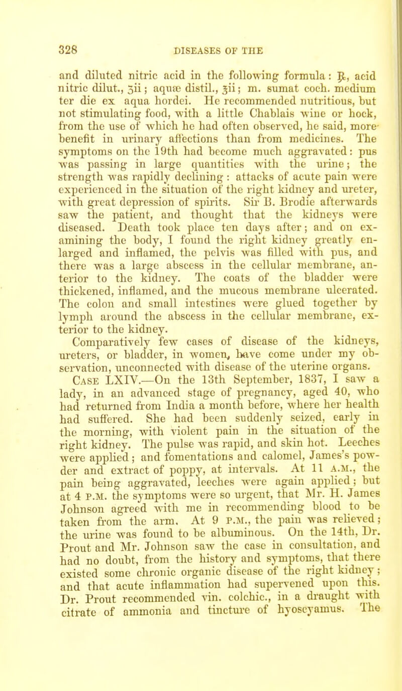 and diluted nitric acid in the following formula: |t, acid nitric dilut., 5ii; aqiue distil., jii; m. sumat coch. medium ter die ex aqua hordei. He recommended nutritious, but not stimulating food, -with a little Chablais wine or hock, from the use of which he had often observed, he said, more- benefit in urinary affections than from medicines. The symptoms on the 19th had become much aggravated: pus was passing in large quantities with the urine; the strength was rapidly declining : attacks of acute pain were experienced in the situation of the right kidney and ureter, with great depression of spirits. Sir B. Brodie afterwards saw the patient, and thought that the kidneys were diseased. Death took place ten days after; and on ex- amining the body, I found the right kidney greatly en- larged and inflamed, the pelvis was filled with pus, and there was a large abscess in the cellular membrane, an- terior to the kidney. The coats of the bladder were thickened, inflamed, and the mucous membrane ulcerated. The colon and small intestines were glued together by lymph around the abscess in the cellular membrane, ex- terior to the kidney. Comparatively few cases of disease of the kidneys, ureters, or bladder, in women, have come under my ob- servation, unconnected with disease of the uterine organs. Case LXIV.—On the 13th September, 1837, I saw a lady, in an advanced stage of pregnancy, aged 40, who had returned from India a month before, where her health had suffered. She had been suddenly seized, early in the morning, with violent pain in the situation of the right kidney. The pulse was rapid, and skin hot. Leeches were applied; and fomentations and calomel, James's pow- der and extract of poppy, at intervals. At 11 a.m., the pain being aggravated, leeches were again applied; but at 4 P.M. the symptoms were so urgent, that Mr. H. James Johnson agreed with me in recommending blood to be taken from the arm. At 9 p.m., the pain was relieved; the urine was found to be albuminous. On the 14th, Dr. Prout and Mr. Johnson saw the case in consultation, and had no doubt, from the history and symptoms, that there existed some chronic organic disease of the right kidney; and that acute inflammation had supervened upon this. Dr. Prout recommended vin. colchic, in a draught with citrate of ammonia and tincture of hyoscyamus. The
