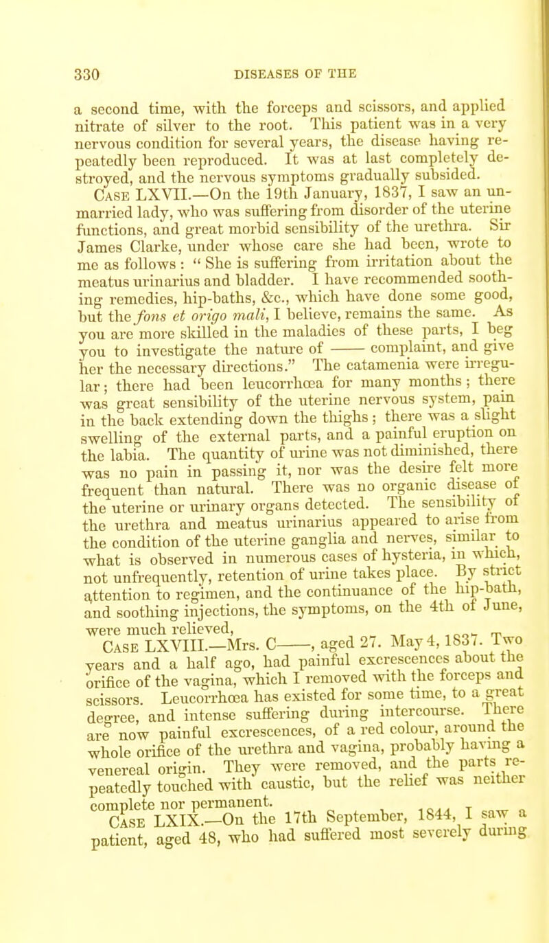 a second time, -with the forceps and scissors, and applied nitrate of silver to the root. This patient was in a very nervous condition for several years, the disease having re- peatedly been reproduced. It was at last completely de- stroyed, and the nervous symptoms gradually subsided. Case LXVIL—On the i9th January, 1837, I saw an un- married lady, who was suffering from disorder of the uterine functions, and great morbid sensibility of the urethra. Sir James Clarke, under whose care she had been, wrote to me as follows :  She is suffering from irritation about the meatus urinarius and bladder. I have recommended sooth- ing remedies, hip-baths, &c, which have done some good, but the fons et origo malt, I believe, remains the same. As you are' more skilled in the maladies of these parts, I beg you to investigate the nature of complaint, and give her the necessary directions. The catamenia were irregu- lar ; there had been leucorrhoea for many months; there was great sensibility of the uterine nervous system, pain in the back extending down the thighs; there was a slight swelling of the external parts, and a painful eruption on the labia. The quantity of mine was not diminished, there was no pain in passing it, nor was the desire felt more frequent than natural. There was no organic disease ot the uterine or urinary organs detected. The sensibility ot the urethra and meatus urinarius appeared to arise from the condition of the uterine ganglia and nerves, similar to what is observed in numerous cases of hysteria, m which, not unfrequently, retention of urine takes place. By strict attention to regimen, and the continuance of the hip-bath, and soothing injections, the symptoms, on the 4th ot June, were much relieved, Case LXVIII.—Mrs. C , aged 27. May 4,183/. Two years and a half ago, had painful excrescences about the orifice of the vagina, which I removed with the forceps and scissors. Leucorrhoea has existed for some time, to a great deo-ree, and intense suffering during intercourse, there are now painful excrescences, of a red colour, around the whole orifice of the urethra and vagina, probably having a venereal origin. They were removed, and the parts.re- peatedly touched with caustic, but the relief was neither complete nor permanent. Case LXIX.—On the 17th September, 1844, I saw a patient, aged 48, who had Buffered most severely during