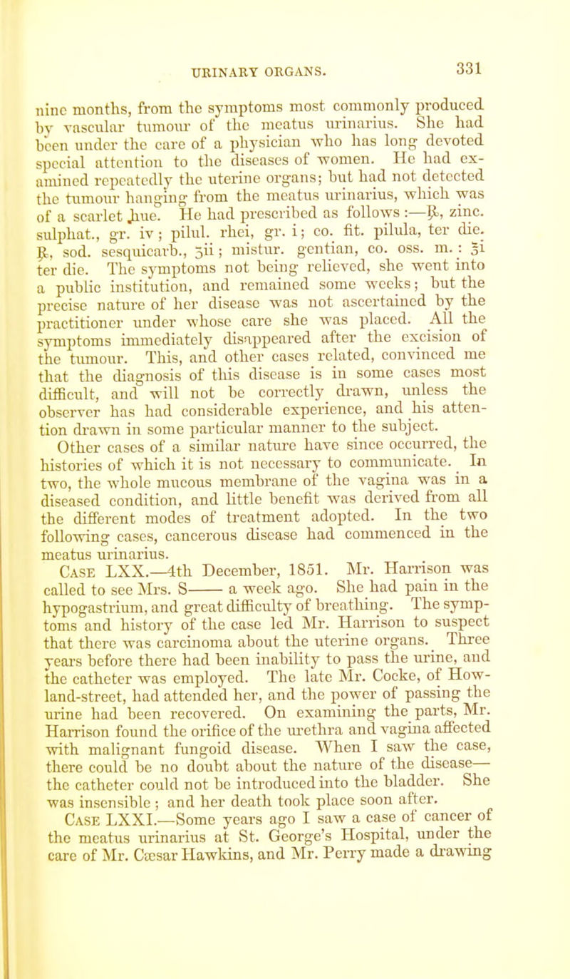 nine months, from the symptoms most commonly produced by vascular tumour of the meatus urinarius. She had boon under the care of a physician who has long devoted special attention to the diseases of -women. He had ex- amined repeatedly the uterine organs; but had not detected the tumour hanging from the meatus urinarius, which was of a scarlet .hue. He had prescribed as follows :—p., zinc, sulphat, gr. iv ; pilul. rhei, gr. i; co. fit. pilula, ter die. I£, sod. sesquicarb., 311; mistur. gentian, co. oss. m.: §i ter die. The symptoms not being relieved, she went into a public institution, and remained some weeks; but the precise nature of her disease was not ascertained by the practitioner under whose care she was placed. All the symptoms immediately disappeared after the excision of the tumour. This, and other cases related, convinced me that the diagnosis of this disease is in some cases most difficult, and will not be correctly drawn, unless the observer has had considerable experience, and his atten- tion drawn in some particular manner to the subject. Other cases of a similar nature have since occurred, the histories of which it is not necessary to communicate. _ In two, the whole mucous membrane of the vagina was in a diseased condition, and little benefit was derived from all the different modes of treatment adopted. In the two following cases, cancerous disease had commenced in the meatus urinarius. Case LXX.—4th December, 1851. Mr. Harrison was called to see Mrs. S a week ago. She had pain in the hypogastrium, and great difficulty of breathing. The symp- toms and history of the ease led Mr. Harrison to suspect that there was carcinoma about the uterine organs. Three years before there had been inability to pass the urine, and the catheter was employed. The late Mr. Cocke, of How- land-street, had attended her, and the power of passing the urine had been recovered. On examining the parts, Mr. Harrison found the orifice of the urethra and vagina affected with malignant fungoid disease. When I saw the case, there could be no doubt about the nature of the disease— the catheter could not be introduced into the bladder. She was insensible ; and her death took place soon after. Case LXXL—Some years ago I saw a case of cancer of the meatus urinarius at St. George's Hospital, under the care of Mr. Ctesar Hawkins, and Mr. Perry made a drawing