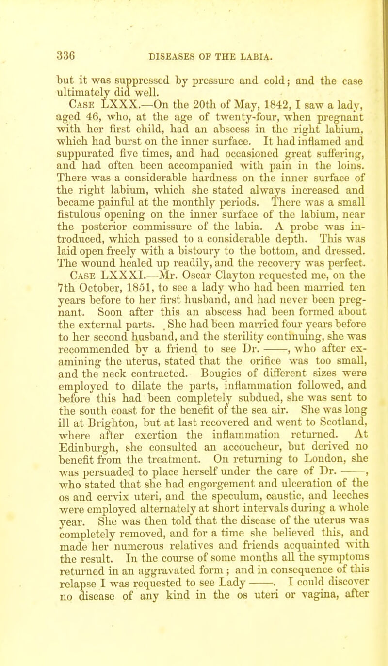 but it was suppressed by pressure and cold; and the case ultimately did well. Case LXXX.—On the 20th of May, 1842,1 saw a lady, aged 46, who, at the age of twenty-four, when pregnant with her first child, had an abscess in the right labium, which had burst on the inner surface. It had inflamed and suppurated five times, and had occasioned great suffering, and had often been accompanied with pain in the loins. There was a considerable hardness on the inner surface of the right labium, which she stated always increased and became painful at the monthly periods. There was a small fistulous opening on the inner surface of the labium, near the posterior commissure of the labia. A probe was in- troduced, which passed to a considerable depth. This was laid open freely with a bistoury to the bottom, and dressed. The wound healed up readily, and the recovery was perfect. Case LXXXI.—Mr. Oscar Clayton requested me, on the 7th October, 1851, to see a lady who had been married ten years before to her first husband, and had never been preg- nant. Soon after this an abscess had been formed about the external parts. . She had been married four years before to her second husband, and the sterility continuing, she was recommended by a friend to see Dr. •, who after ex- amining the uterus, stated that the orifice was too small, and the neck contracted. Bougies of different sizes were employed to dilate the parts, inflammation followed, and before this had been completely subdued, she was sent to the south coast for the benefit of the sea air. She was long ill at Brighton, but at last recovered and went to Scotland, where after exertion the inflammation returned. At Edinburgh, she consulted an accoucheur, but derived no benefit from the treatment. On returning to London, she was persuaded to place herself under the care of Dr. , who stated that she had engorgement and ulceration of the os and cervix uteri, and the speculum, caustic, and leeches were employed alternately at short intervals during a whole year. She was then told that the disease of the uterus was completely removed, and for a time she believed this, and made her numerous relatives and friends acquainted with the result. In the course of some months all the symptoms returned in an aggravated form ; and in consequence of this relapse I was requested to see Lady . I could discover no disease of any kind in the os uteri or vagina, after