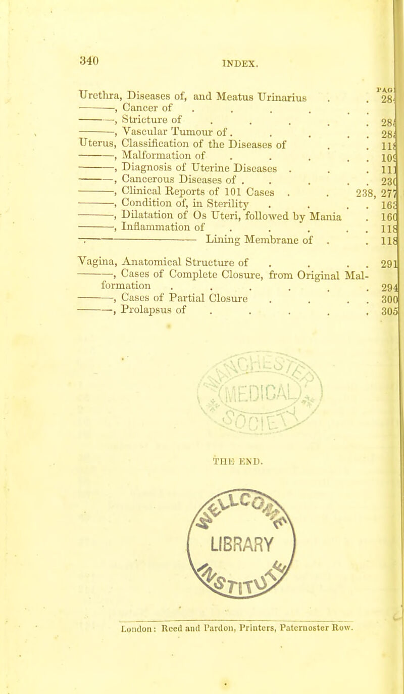 Urethra, Diseases of, and Meatus Urinarius , Cancer of , Stricture of —, Vascular Tumour of. Uterus, Classification of the Diseases of , Malformation of , Diagnosis of Uterine Diseases . , Cancerous Diseases of . , Clinical Reports of 101 Cases . , Condition of, in Sterility , Dilatation of Os Uteri, followed by Mania , Inflammation of — Lining Membrane of . 2 1'A.G 28 28« 28, 11! 10! Ill 23( 38, 271 . 162 . 16( . 11? . 116 Vagina, Anatomical Structure of . . . 2 , Cases of Complete Closure, from Original Mal- formation . . . . . .294 , Cases of Partial Closure . . . 300 , Prolapsus of . . . , 305 TI11C END.