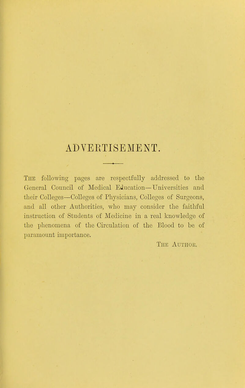 ADVEETISEMENT. The following pages are respectfully addressed to the General Council of Medical Education—Universities and their Colleges—Colleges of Physicians, Colleges of Surgeons, and all other Authorities, who may consider the faithful instruction of Students of Medicine in a real knowledge of the phenomena of the Circulation of the Blood to be of paramount importance. The Author.