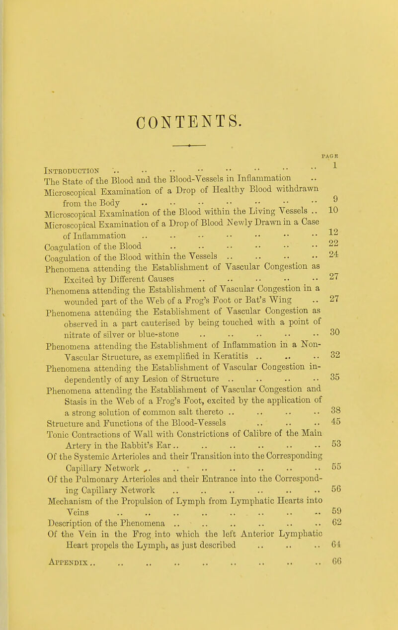 CONTENTS. FAG It Introduction The State of the Blood and the Blood-Vessels in Inflammation Microscopical Examination of a Drop of Healthy Blood withdrawn from the Body 9 Microscopical Examination of the Blood within the Living Vessels .. 10 Microscopical Examination of a Drop of Blood Newly Drawn in a Case of Inflammation .. .. . • • • • • • • .. 12 Coagulation of the Blood 22 Coagulation of the Blood within the Vessels _ ..24 Phenomena attending the Establishment of Vascular Congestion as Excited by Different Causes • • 27 Phenomena attending the Establishment of Vascular Congestion in a wounded part of the Web of a Prog's Foot or Bat's Wing .. 27 Phenomena attending the Establishment of Vascular Congestion as observed in a part cauterised by being touched with a point of nitrate of silver or blue-stone .. .. .. .. ..30 Phenomena attending the Establishment of Inflammation in a Non- Vascular Structure, as exemplified in Keratitis .. .. ..32 Phenomena attending the Establishment of Vascular Congestion in- dependently of any Lesion of Structure ..35 Phenomena attending the Establishment of Vascular Congestion and Stasis in the Web of a Frog's Foot, excited by the application of a strong solution of common salt thereto .. .. .. 38 Structure and Functions of the Blood-Vessels .. .. ..45 Tonic Contractions of Wall with Constrictions of Calibre of the Main Artery in the Babbit's Ear .. .. .. .. .. .. 53 Of the Systemic Arterioles and their Transition into the Corresponding Capillary Network ,. .. • .. .. .. .. 55 Of the Pulmonary Arterioles and their Entrance into the Correspond- ing Capillary Network .. .. .. .. .. ..56 Mechanism of the Propulsion of Lymph from Lymphatic Hearts into Veins 59 Description of the Phenomena .. .. .. .. .. 62 Of the Vein in the Frog into which the left Anterior Lymphatic Heart propels the Lymph, as just described .. .. .. 01 Appendix.. .. .. .. .. .. .. .. ..66