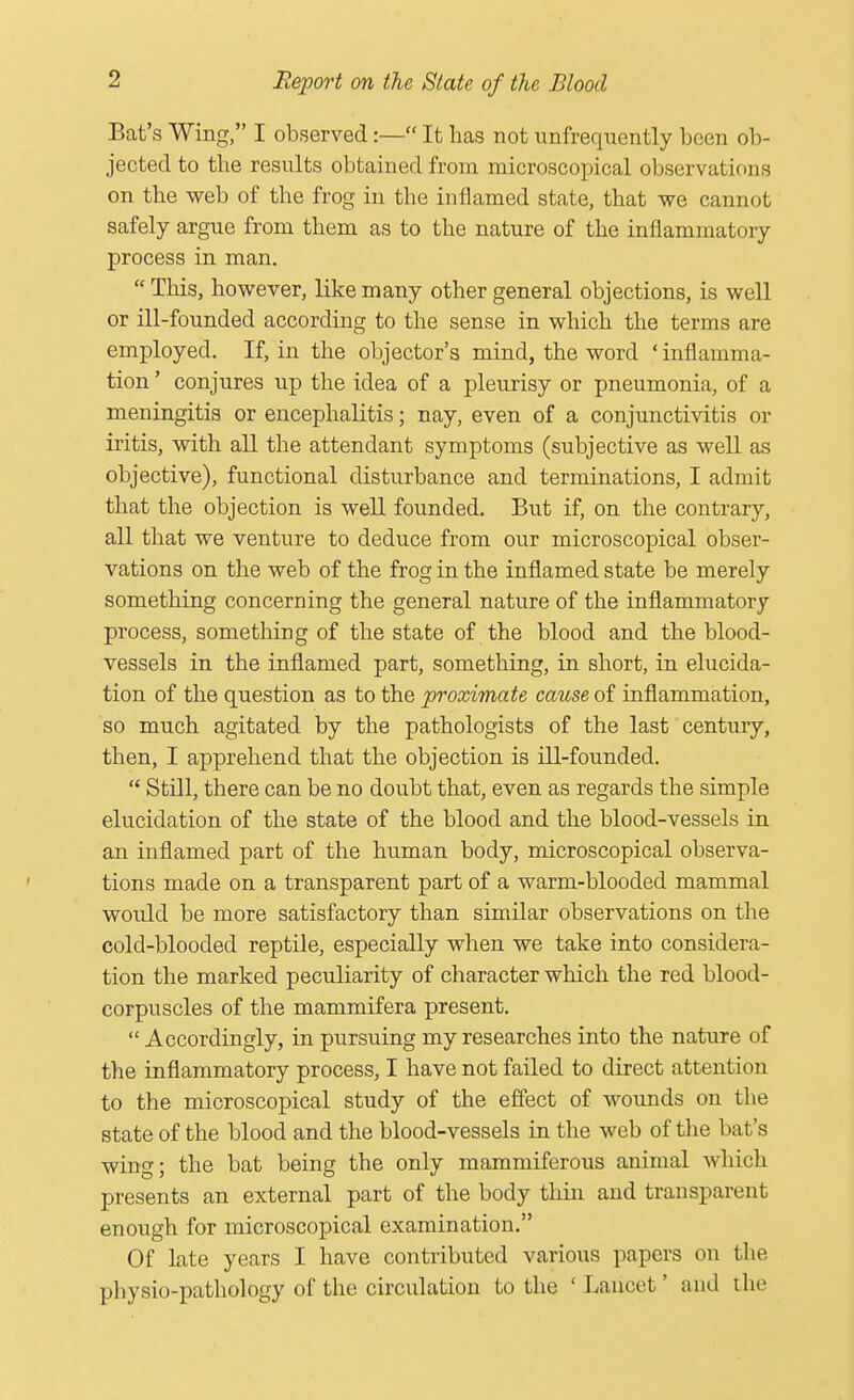 Bat's Wing, I observed:— It has not unfrequently been ob- jected to the results obtained from microscopical observations on the web of the frog in the inflamed state, that we cannot safely argue from them as to the nature of the inflammatory process in man.  This, however, like many other general objections, is well or ill-founded according to the sense in which the terms are employed. If, in the objector's mind, the word ' inflamma- tion ' conjures up the idea of a pleurisy or pneumonia, of a meningitis or encephalitis; nay, even of a conjunctivitis or iritis, with all the attendant symptoms (subjective as well as objective), functional disturbance and terminations, I admit that the objection is well founded. But if, on the contrary, all that we venture to deduce from our microscopical obser- vations on the web of the frog in the inflamed state be merely something concerning the general nature of the inflammatory process, something of the state of the blood and the blood- vessels in the inflamed part, something, in short, in elucida- tion of the question as to the proximate cause of inflammation, so much agitated by the pathologists of the last century, then, I apprehend that the objection is ill-founded.  Still, there can be no doubt that, even as regards the simple elucidation of the state of the blood and the blood-vessels in an inflamed part of the human body, microscopical observa- tions made on a transparent part of a warm-blooded mammal would be more satisfactory than similar observations on the cold-blooded reptile, especially when we take into considera- tion the marked peculiarity of character which the red blood- corpuscles of the mammifera present. Accordingly, in pursuing my researches into the nature of the inflammatory process, I have not failed to direct attention to the microscopical study of the effect of wounds on the state of the blood and the blood-vessels in the web of the bat's wing; the bat being the only mammiferous animal which presents an external part of the body thin and transparent enough for microscopical examination. Of late years I have contributed various papers on the physio-pathology of the circulation to the ' Lancet' and the