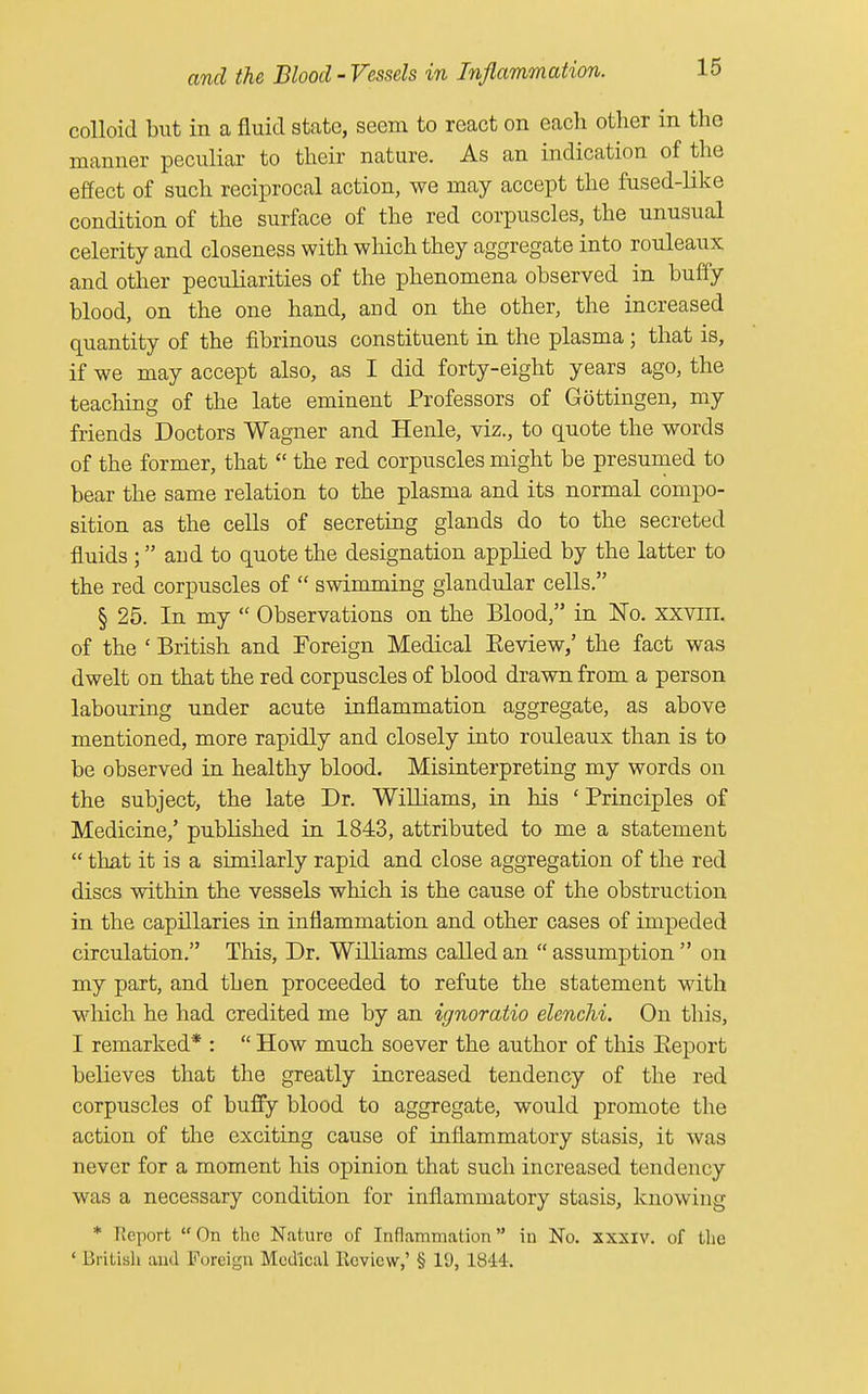 colloid but in a fluid state, seem to react on each other in the manner peculiar to their nature. As an indication of the effect of such reciprocal action, we may accept the fused-like condition of the surface of the red corpuscles, the unusual celerity and closeness with which they aggregate into rouleaux and other peculiarities of the phenomena observed in buffy blood, on the one hand, and on the other, the increased quantity of the fibrinous constituent in the plasma; that is, if we may accept also, as I did forty-eight years ago, the teaching of the late eminent Professors of Gottingen, my friends Doctors Wagner and Henle, viz., to quote the words of the former, that  the red corpuscles might be presumed to bear the same relation to the plasma and its normal compo- sition as the cells of secreting glands do to the secreted fluids ; and to quote the designation applied by the latter to the red corpuscles of  swimming glandular cells. § 25. In my  Observations on the Blood, in No. xxvm. of the ' British and Foreign Medical Beview,' the fact was dwelt on that the red corpuscles of blood drawn from a person labouring under acute inflammation aggregate, as above mentioned, more rapidly and closely into rouleaux than is to be observed in healthy blood. Misinterpreting my words on the subject, the late Dr. Williams, in his ' Principles of Medicine,' published in 1843, attributed to me a statement  that it is a similarly rapid and close aggregation of the red discs within the vessels which is the cause of the obstruction in the capillaries in inflammation and other cases of impeded circulation. This, Dr. Williams called an  assumption  on my part, and then proceeded to refute the statement with which he had credited me by an ignoratio elenchi. On this, I remarked* :  How much soever the author of this Beport believes that the greatly increased tendency of the red corpuscles of buffy blood to aggregate, would promote the action of the exciting cause of inflammatory stasis, it was never for a moment his opinion that such increased tendency was a necessary condition for inflammatory stasis, knowing * Report On the Nature of Inflammation in No. xxxiv. of the ' British and Foreign Medical Review,' § 19, 1844.