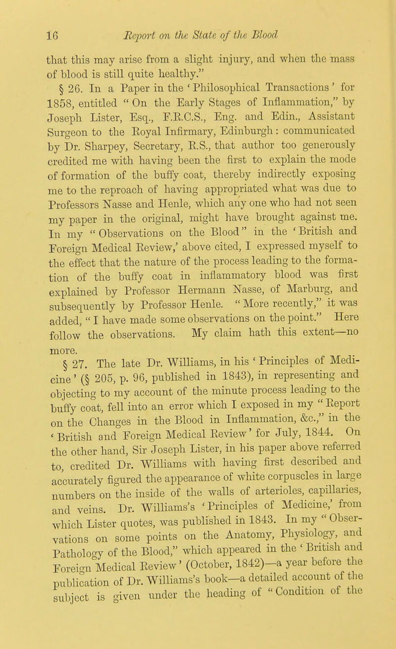 that this may arise from a slight injury, and when the mass of blood is still quite healthy. § 26. In a Paper in the 'Philosophical Transactions' for 1858, entitled  On the Early Stages of Inflammation, by Joseph Lister, Esq., F.E.C.S., Eng. and Edin., Assistant Surgeon to the Eoyal Infirmary, Edinburgh: communicated by Dr. Sharpey, Secretary, E.S., that author too generously credited me with having been the first to explain the mode of formation of the buffy coat, thereby indirectly exposing me to the reproach of having appropriated what was due to Professors Masse and Henle, which any one who had not seen my paper in the original, might have brought against me. In my  Observations on the Blood in the ' British and Foreign Medical Eeview,' above cited, I expressed myself to the effect that the nature of the process leading to the forma- tion of the buffy coat in inflammatory blood was first explained by Professor Hermann Masse, of Marburg, and subsequently by Professor Henle.  More recently, it was added,  I have made some observations on the point. Here follow the observations. My claim hath this extent—no more. § 27. The late Dr. Williams, in his ' Principles of Medi- cine ' (§ 205, p. 96, published in 1843), in representing and objecting to my account of the minute process leading to the buffy coat, fell into an error which I exposed in my  Eeport on the Changes in the Blood in Inflammation, &c, in the < British and Foreign Medical Eeview' for July, 1844. On the other hand, Sir Joseph Lister, in his paper above referred to, credited Dr. Williams with having first described and accurately figured the appearance of white corpuscles in large numbers on the inside of the walls of arterioles, capillaries, and veins. Dr. Williams's 'Principles of Medicine,' from which Lister quotes, was published in 1843. In my « Obser- vations on some points on the Anatomy, Physiology, and Pathology of the Blood, which appeared in the ' British and Foreign Medical Eeview' (October, 1842)-a year before the publication of Dr. Williams's book—a detailed account of the subject is iven under the heading of  Condition of the