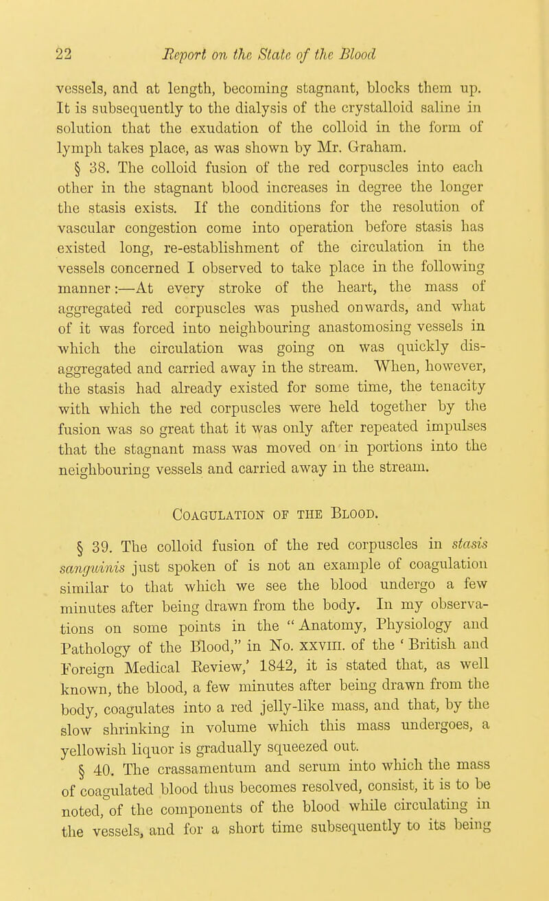 vessels, and at length, becoming stagnant, blocks them up. It is subsequently to the dialysis of the crystalloid saline in solution that the exudation of the colloid in the form of lymph takes place, as was shown by Mr. Graham. § 38. The colloid fusion of the red corpuscles into each other in the stagnant blood increases in degree the longer the stasis exists. If the conditions for the resolution of vascular congestion come into operation before stasis has existed long, re-establishment of the circulation in the vessels concerned I observed to take place in the following manner:—At every stroke of the heart, the mass of aggregated red corpuscles was pushed onwards, and what of it was forced into neighbouring anastomosing vessels in which the circulation was going on was quickly dis- aggregated and carried away in the stream. When, however, the stasis had already existed for some time, the tenacity with which the red corpuscles were held together by the fusion was so great that it was only after repeated impulses that the stagnant mass was moved on in portions into the neighbouring vessels and carried away in the stream. Coagulation of the Blood. § 39. The colloid fusion of the red corpuscles in stasis sanguinis just spoken of is not an example of coagulation similar to that which we see the blood undergo a few minutes after being drawn from the body. In my observa- tions on some points in the Anatomy, Physiology and Pathology of the Blood, in No. xxvm. of the ' British and Foreign Medical Be view,' 1842, it is stated that, as well known, the blood, a few minutes after being drawn from the body, coagulates into a red jelly-like mass, and that, by the slow shrinking in volume which this mass undergoes, a yellowish liquor is gradually squeezed out. § 40. The crassamentum and serum into which the mass of coagulated blood thus becomes resolved, consist, it is to be notedfof the components of the blood while circulating in the vessels, and for a short time subsequently to its being
