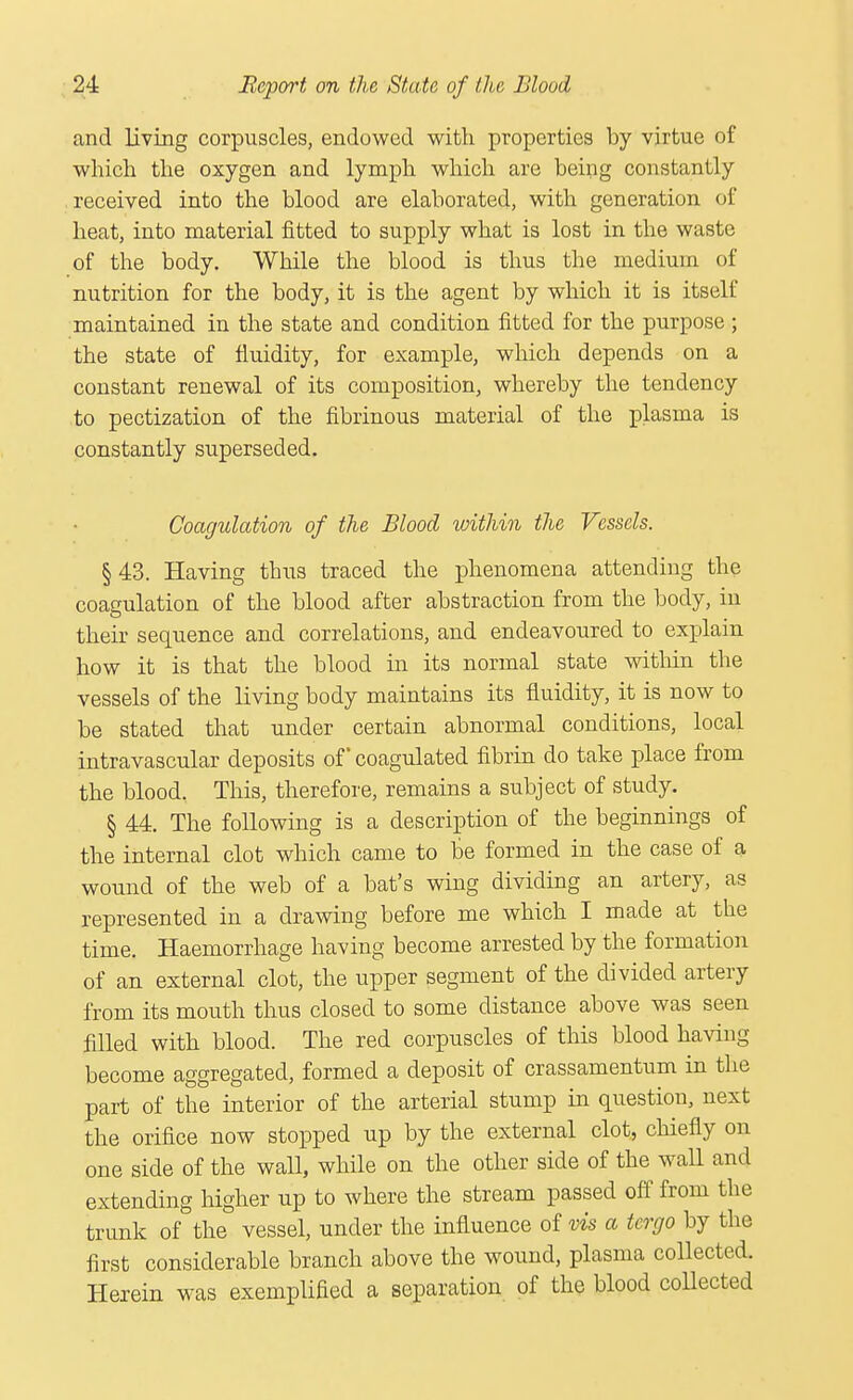 and living corpuscles, endowed with properties by virtue of which the oxygen and lymph which are being constantly received into the blood are elaborated, with generation of heat, into material fitted to supply what is lost in the waste of the body. While the blood is thus the medium of nutrition for the body, it is the agent by which it is itself maintained in the state and condition fitted for the purpose ; the state of fluidity, for example, which depends on a constant renewal of its composition, whereby the tendency to pectization of the fibrinous material of the plasma is constantly superseded. Coagulation of the Blood within the Vessels. § 43. Having thus traced the phenomena attending the coagulation of the blood after abstraction from the body, in their sequence and correlations, and endeavoured to explain how it is that the blood in its normal state within the vessels of the living body maintains its fluidity, it is now to be stated that under certain abnormal conditions, local intravascular deposits of coagulated fibrin do take place from the blood. This, therefore, remains a subject of study. § 44. The following is a description of the beginnings of the internal clot which came to be formed in the case of a wound of the web of a bat's wing dividing an artery, as represented in a drawing before me which I made at the time. Haemorrhage having become arrested by the formation of an external clot, the upper segment of the divided artery from its mouth thus closed to some distance above was seen filled with blood. The red corpuscles of this blood having become aggregated, formed a deposit of crassamentum in the part of the interior of the arterial stump in question, next the orifice now stopped up by the external clot, chiefly on one side of the wall, while on the other side of the wall and extending higher up to where the stream passed off from the trunk of the vessel, under the influence of vis a tcrgo by the first considerable branch above the wound, plasma collected. Herein was exempliBed a separation of the blood collected