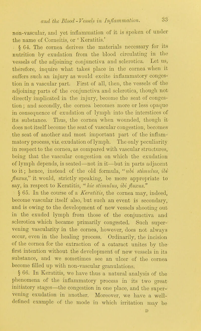 non-vascular, and yet inflammation of it is spoken of under the name of Comeitis, or ' Keratitis.' § 64. The cornea derives the materials necessary for its nutrition by exudation from the blood circulating in the vessels of the adjoining conjunctiva and sclerotica. Let us, therefore, inquire what takes place in the cornea when it suffers such an injury as would excite inflammatory conges- tion in a vascular part. First of all, then, the vessels of the adjoining parts of the conjunctiva and sclerotica, though not directly implicated in the injury, become the seat of conges- tion ; and secondly, the cornea becomes more or less opaque in consequence of exudation of lymph into the interstices of its substance. Thus, the cornea when wounded, though it does not itself become the seat of vascular congestion, becomes the seat of another and most important part of the inflam- matory process, viz. exudation of lymph. The only peculiarity in respect to the cornea, as compared with vascular structures, being that the vascular congestion on which the exudation of lymph depends, is seated—not in it—but in parts adjacent to it j hence, instead of the old formula,  ubi stimulus, ibi fiuxus it would, strictly speaking, be more appropriate to say, in respect to Keratitis,  hie stimulus, ibi fltixus. § 65. In the course of a Keratitis, the cornea may, indeed, become vascular itself also, but such an event is secondary, and is owing to the development of new vessels shooting out in the exuded lymph from those of the conjunctiva and sclerotica which became primarily congested. Such super- vening vascularity in the cornea, however, does not always occur, even in the healing process. Ordinarily, the incision of the cornea for the extraction of a cataract unites by the first intention without the development of new vessels in its substance, and we sometimes see an ulcer of the cornea become filled up with non-vascular granulations. § 66. In Keratitis, we have thus a natural analysis of the phenomena of the inflammatory process in its two great- initiatory stages—the congestion in one place, and the super- vening exudation in another. Moreover, we have a well- defined example of the mode in which irritation may be D