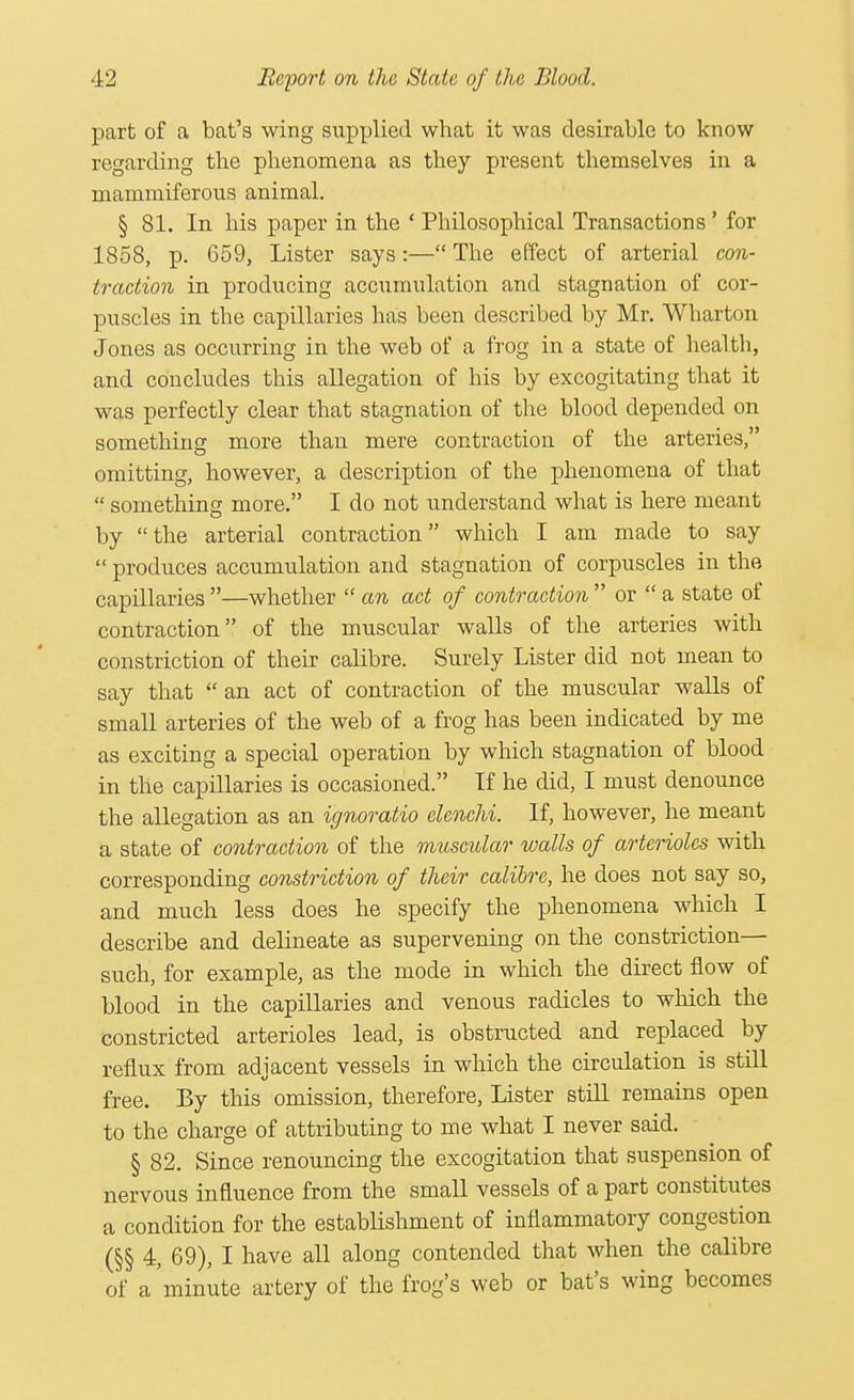 part of a bat's wing supplied what it was desirable to know regarding the phenomena as they present themselves in a mammiferous animal. § 81. In his paper in the ' Philosophical Transactions' for 1858, p. 659, Lister says :— The effect of arterial con- traction in producing accumulation and stagnation of cor- puscles in the capillaries has been described by Mr. Wharton Jones as occurring in the web of a frog in a state of health, and concludes this allegation of his by excogitating that it was perfectly clear that stagnation of the blood depended on something more than mere contraction of the arteries, omitting, however, a description of the phenomena of that  something more. I do not understand what is here meant by the arterial contraction which I am made to say  produces accumulation and stagnation of corpuscles in the capillaries—whether  cm act of contraction  or  a state of contraction of the muscular walls of the arteries with constriction of their calibre. Surely Lister did not mean to say that  an act of contraction of the muscular walls of small arteries of the web of a frog has been indicated by me as exciting a special operation by which stagnation of blood in the capillaries is occasioned. If he did, I must denounce the allegation as an ignoratio elenchi. If, however, he meant a state of contraction of the muscular walls of arterioles with corresponding constriction of their calibre, he does not say so, and much less does he specify the phenomena which I describe and delineate as supervening on the constriction— such, for example, as the mode in which the direct flow of blood in the capillaries and venous radicles to which the constricted arterioles lead, is obstructed and replaced by reflux from adjacent vessels in which the circulation is still free. By tins omission, therefore, Lister still remains open to the charge of attributing to me what I never said. § 82. Since renouncing the excogitation that suspension of nervous influence from the small vessels of a part constitutes a condition for the establishment of inflammatory congestion (§§ 4, 69), I have all along contended that when the calibre of a'minute artery of the frog's web or bat's wing becomes