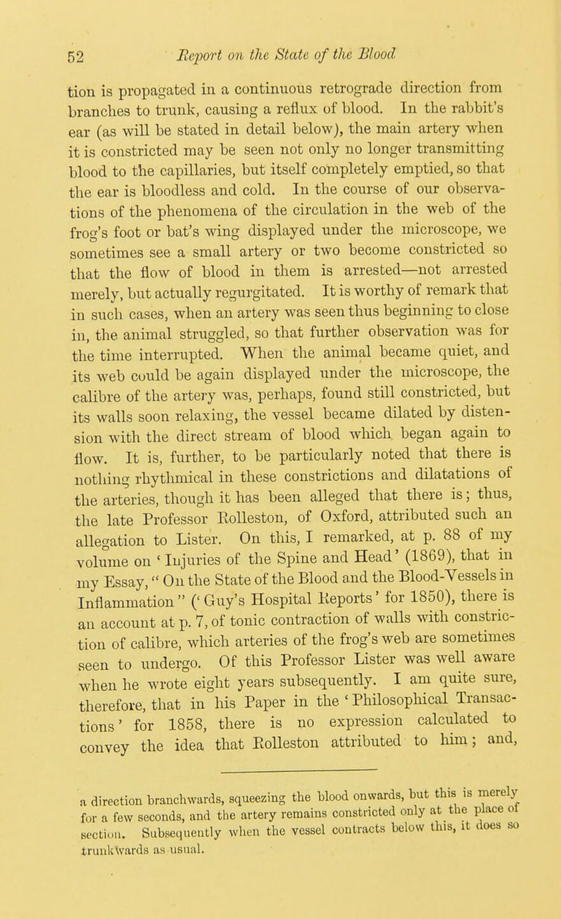 tion is propagated in a continuous retrograde direction from branches to trunk, causing a reflux of blood. In the rabbit's ear (as will be stated in detail below), the main artery when it is constricted may be seen not only no longer transmitting blood to the capillaries, but itself completely emptied, so that the ear is bloodless and cold. In the course of our observa- tions of the phenomena of the circulation in the web of the frog's foot or bat's wing displayed under the microscope, we sometimes see a small artery or two become constricted so that the flow of blood in them is arrested—not arrested merely, but actually regurgitated. It is worthy of remark that in such cases, when an artery was seen thus beginning to close in, the animal struggled, so that further observation was for the time interrupted. When the animal became quiet, and its web could be again displayed under the microscope, the calibre of the artery was, perhaps, found still constricted, but its walls soon relaxing, the vessel became dilated by disten- sion with the direct stream of blood which began again to flow. It is, further, to be particularly noted that there is nothing rhythmical in these constrictions and dilatations of the arteries, though it has been alleged that there is; thus, the late Professor Eolleston, of Oxford, attributed such an allegation to Lister. On this, I remarked, at p. 88 of my volume on < Injuries of the Spine and Head' (1869), that in my Essay, On the State of the Blood and the Blood-Vessels in Inflammation (' Guy's Hospital Keports' for 1850), there is an account at p. 7, of tonic contraction of walls with constric- tion of calibre, which arteries of the frog's web are sometimes seen to undergo. Of this Professor Lister was well aware when he wrote eight years subsequently. I am quite sure, therefore, that in his Paper in the < Philosophical Transac- tions' for 1858, there is no expression calculated to convey the idea that Eolleston attributed to him; and, a direction branchwards, squeezing the blood onwards, but this is merely for a few seconds, and the artery remains constricted only at the place ot section. Subsequently when the vessel contracts below this, it does so trunkWards as usual.