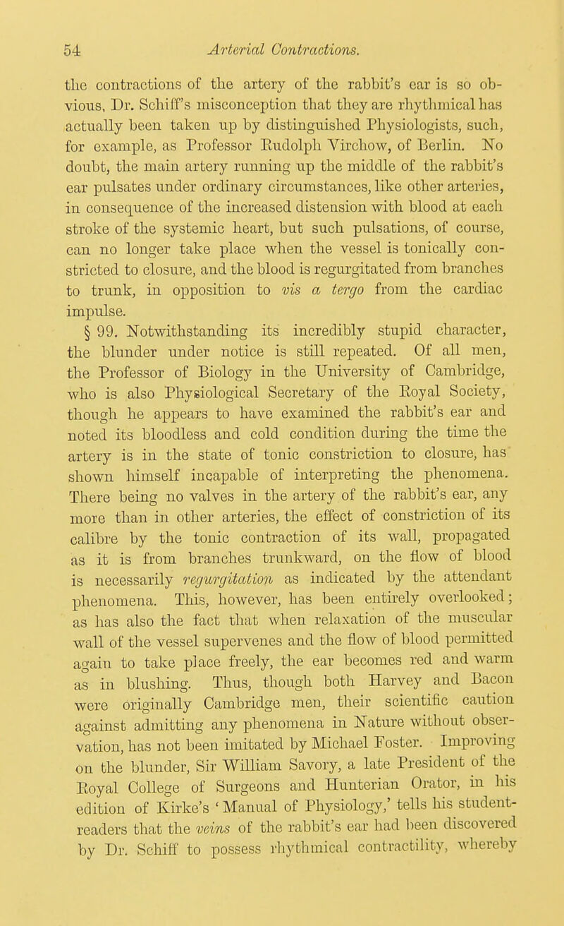 the contractions of the artery of the rahbit's ear is so ob- vious, Dr. Schiffs misconception that they are rhythmical has actually been taken up by distinguished Physiologists, such, for example, as Professor Rudolph Virchow, of Berlin. No doubt, the main artery running up the middle of the rabbit's ear pulsates under ordinary circumstances, like other arteries, in consequence of the increased distension with blood at each stroke of the systemic heart, but such pulsations, of course, can no longer take place when the vessel is tonically con- stricted to closure, and the blood is regurgitated from branches to trunk, in opposition to vis a tergo from the cardiac impulse. § 99. Notwithstanding its incredibly stupid character, the blunder under notice is still repeated. Of all men, the Professor of Biology in the University of Cambridge, who is also Physiological Secretary of the Royal Society, though he appears to have examined the rabbit's ear and noted its bloodless and cold condition during the time the artery is in the state of tonic constriction to closure, has shown himself incapable of interpreting the phenomena. There being no valves in the artery of the rabbit's ear, any more than in other arteries, the effect of constriction of its calibre by the tonic contraction of its wall, propagated as it is from branches trunkward, on the flow of blood is necessarily regurgitation as indicated by the attendant phenomena. Tins, however, has been entirely overlooked; as has also the fact that when relaxation of the muscular wall of the vessel supervenes and the flow of blood permitted again to take place freely, the ear becomes red and warm as in blushing. Thus, though both Harvey and Bacon were originally Cambridge men, their scientific caution against admitting any phenomena in Nature without obser- vation, has not been imitated by Michael Poster. Improving on the blunder, Sir William Savory, a late President of the Royal College of Surgeons and Hunterian Orator, in his edition of Kirke's ' Manual of Physiology,' tells his student- readers that the veins of the rabbit's ear had been discovers! by Dr. Setoff to possess rhythmical contractility, whereby