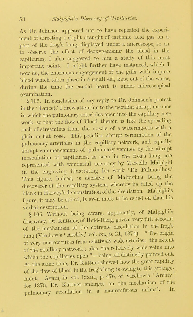 As Dr. Johnson appeared not to have repeated the experi- ment of directing a slight draught of carbonic acid gas on a part of the frog's lung, displayed under a microscope, so as to observe the effect of deoxygenising the blood in the capillaries, I also suggested to him a study of this most important point. I might further have instanced, which I now do, the enormous engorgement of the gills with impure blood which takes place in a small eel, kept out of the water, during the time the caudal heart is under microscopical examination. § 105. In conclusion of my reply to Dr. Johnson's protest in the ' Lancet,' I drew attention to the peculiar abrupt manner in which the pulmonary arterioles open into the capillary net- work, so that the flow of blood therein is like the spreading rush of streamlets from the nozzle of a watering-can with a plain or flat rose. This peculiar abrupt termination of the pulmonary arterioles in the capillary network, and equally abrupt commencement of pulmonary venules by the abrupt inosculation of capillaries, as seen in the frog's lung, are represented with wonderful accuracy by Marcello Malpighi in the engraving illustrating his work <De Pulmonibus.' This figure, indeed, is decisive of Malpighi's being the discoverer of the capillary system, whereby he filled up the blank in Harvey's demonstration of the circulation. Malpighi's figure, it may be stated, is even more to be relied on than his verbal description. § 106. Without being aware, apparently, of Malpighi's discovery, Dr. Kiittner, of Heidelberg, gave a very full account of the mechanism of the extreme circulation in the frog's lung (Virchow's < Archiv,' vol. lxi., p. 21, 1874). '< The origin of very narrow tubes from relatively wide arteries; the extent of the capillary network; also, the relatively wide veins into which the capillaries open —being all distinctly pointed out. At the same time, Dr. Kiittner showed how the great rapidity of the flow of blood in the frog's lung is owing to this arrange- ment. Again, in vol. lxxiii., p. 476, of Virchow's «Archiv' for 1878, Dr. Kiittner enlarges on the mechanism of the pulmonary circulation in a mammiferous animal. In I