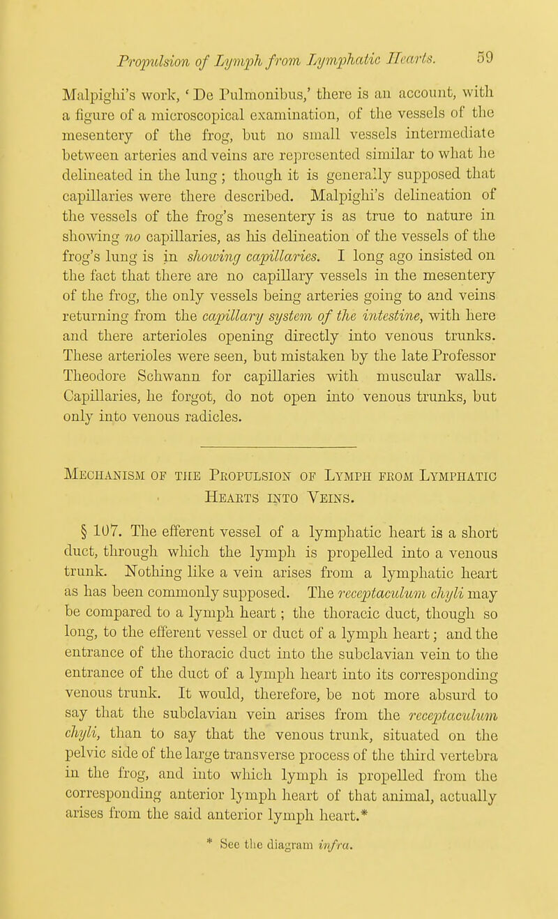 Malpighi's work, ' De Pulmonibus,' there is an account, with a figure of a microscopical examination, of the vessels of the mesentery of the frog, hut no small vessels intermediate between arteries and veins are represented similar to what he delineated in the lung ; though it is generally supposed that capillaries were there described. Malpighi's delineation of the vessels of the frog's mesentery is as true to nature in showing no capillaries, as his delineation of the vessels of the frog's lung is in showing capillaries. I long ago insisted on the fact that there are no capillary vessels in the mesentery of the frog, the only vessels being arteries going to and veins returning from the capillary system of the intestine, with here and there arterioles opening directly into venous trunks. These arterioles were seen, but mistaken by the late Professor Theodore Schwann for capillaries with muscular walls. Capillaries, he forgot, do not open into venous trunks, but only into venous radicles. Mechanism of the Propulsion of Lymph from Lymphatic Hearts into Veins. § 107. The efferent vessel of a lymphatic heart is a short duct, through which the lymph is propelled into a venous trunk. Nothing like a vein arises from a lymphatic heart as has been commonly supposed. The receptaculum chyli may be compared to a lymph heart; the thoracic duct, though so long, to the efferent vessel or duct of a lymph heart; and the entrance of the thoracic duct into the subclavian vein to the entrance of the duct of a lymph heart into its corresponding venous trunk. It would, therefore, be not more absurd to say that the subclavian vein arises from the receptaculum chyli, than to say that the venous trunk, situated on the pelvic side of the large transverse process of the third vertebra in the frog, and into which lymph is propelled from the corresponding anterior lymph heart of that animal, actually arises from the said anterior lymph heart.*