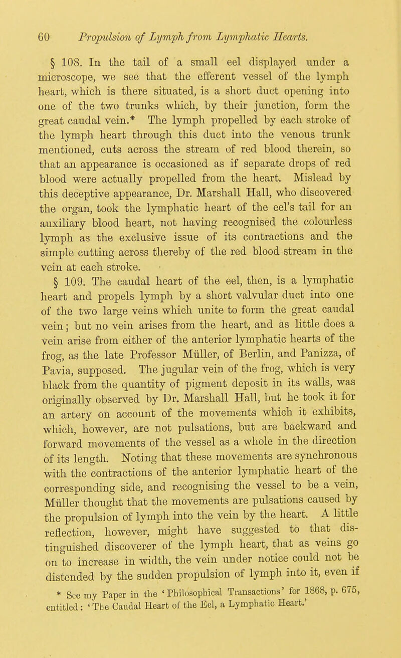 § 108. In the tail of a small eel displayed under a microscope, we see that the efferent vessel of the lymph heart, which is there situated, is a short duct opening into one of the two trunks which, by their junction, form the great caudal vein.* The lymph propelled by each stroke of the lymph heart through this duct into the venous trunk mentioned, cuts across the stream of red blood therein, so that an appearance is occasioned as if separate drops of red blood were actually propelled from the heart. Mislead by this deceptive appearance, Dr. Marshall Hall, who discovered the organ, took the lymphatic heart of the eel's tail for an auxiliary blood heart, not having recognised the colourless lymph as the exclusive issue of its contractions and the simple cutting across thereby of the red blood stream in the vein at each stroke. § 109. The caudal heart of the eel, then, is a lymphatic heart and propels lymph by a short valvular duct into one of the two large veins which unite to form the great caudal vein; but no vein arises from the heart, and as little does a vein arise from either of the anterior lymphatic hearts of the frog, as the late Professor Miiller, of Berlin, and Panizza, of Pavia, supposed. The jugular vein of the frog, which is very black from the quantity of pigment deposit in its walls, was originally observed by Dr. Marshall Hall, but he took it for an artery on account of the movements which it exhibits, which, however, are not pulsations, but are backward and forward movements of the vessel as a whole in the direction of its length. Noting that these movements are synchronous with the contractions of the anterior lymphatic heart of the corresponding side, and recognising the vessel to be a vein, Miiller thought that the movements are pulsations caused by the propulsion of lymph into the vein by the heart. A little reflection, however, might have suggested to that dis- tinguished discoverer of the lymph heart, that as veins go on to increase in width, the vein under notice could not be distended by the sudden propulsion of lymph into it, even if * See my Paper in the 'Philosophical Transactions' for 1868, p. 675, entitled: ' Tbe Caudal Heart of the Eel, a Lymphatic Heart.'