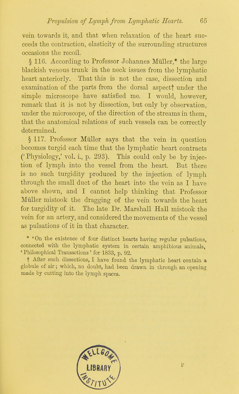 vein towards it, and that when relaxation of the heart suc- ceeds the contraction, elasticity of the surrounding structures occasions the recoil. § 116. According to Professor Johannes Muller,* the large blackish venous trunk in the neck issues from the lymphatic heart anteriorly. That this is not the case, dissection and examination of the parts from the dorsal aspectt under the simple microscope have satisfied me. I would, however, remark that it is not by dissection, but only by observation, xmder the microscope, of the direction of the streams in them, that the anatomical relations of such vessels can be correctly determined. § 117. Professor Muller says that the vein in question becomes turgid each time that the lymphatic heart contracts (' Physiology,' vol. i., p. 293). This could only be by injec- tion of lymph into the vessel from the heart. But there is no such turgidity produced by the injection of lymph through the small duct of the heart into the vein as I have above shown, and I cannot help thinking that Professor Muller mistook the dragging of the vein towards the heart for turgidity of it. The late Dr. Marshall Hall mistook the vein for an artery, and considered the movements of the vessel as pulsations of it in that character. * ' On the existence of four distinct hearts having regular pulsations, connected with the lymphatic system in certain amphibious animals, ' Philosophical Transactions' for 1833, p. 92. t After such dissections, I have found the lymphatic heart contain a globule of air; which, no doubt, had been drawn in through an opening made by cutting into the lymph spaces.