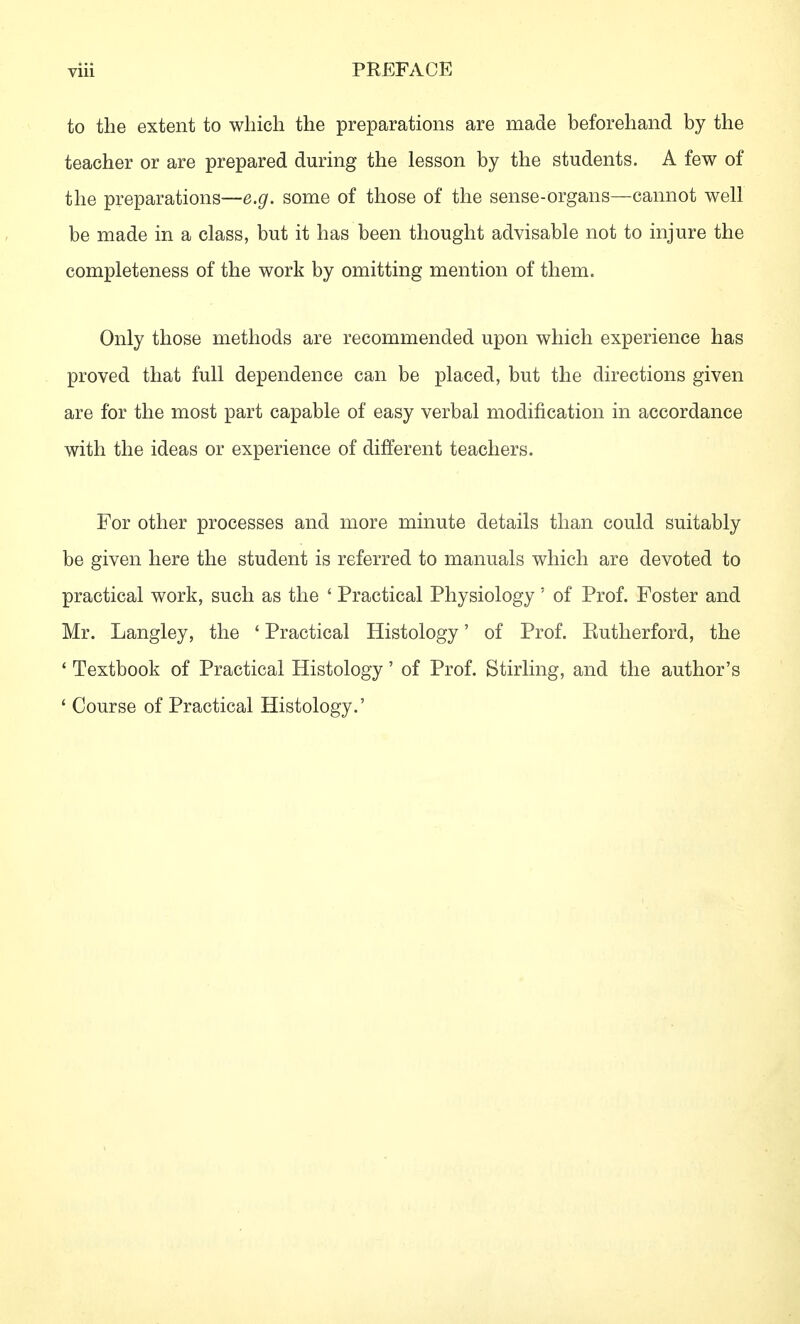 to the extent to which the preparations are made beforehand by the teacher or are prepared during the lesson by the students. A few of the preparations—e.g. some of those of the sense-organs—cannot well be made in a class, but it has been thought advisable not to injure the completeness of the work by omitting mention of them. Only those methods are recommended upon which experience has proved that full dependence can be placed, but the directions given are for the most part capable of easy verbal modification in accordance with the ideas or experience of different teachers. For other processes and more minute details than could suitably be given here the student is referred to manuals which are devoted to practical work, such as the ' Practical Physiology' of Prof. Foster and Mr. Langley, the * Practical Histology' of Prof. Eutherford, the ' Textbook of Practical Histology' of Prof. Stirling, and the author's ' Course of Practical Histology.'