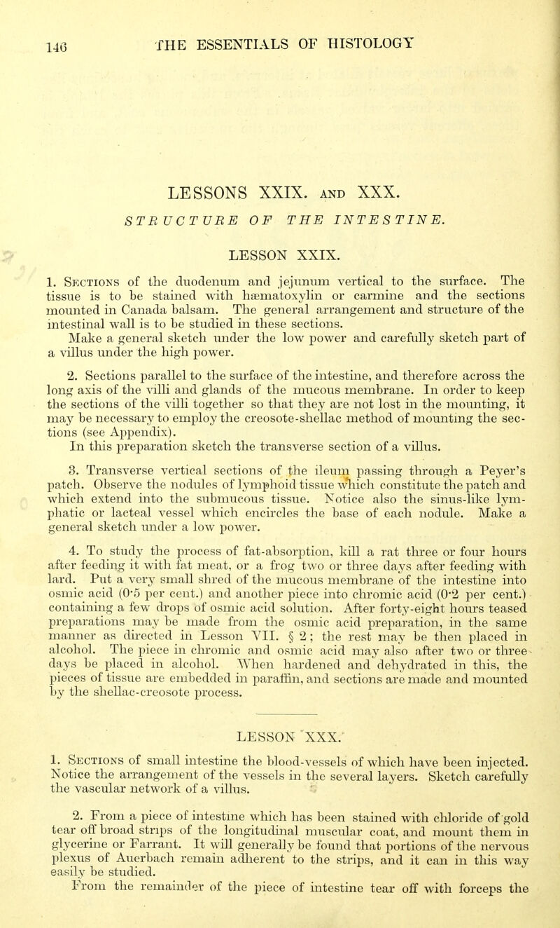 LESSONS XXIX. AND XXX. STRUCTURE OF THE INTESTINE. LESSON XXIX. 1. Sections of the duodenum and jejunum vertical to the surface. The tissue is to be stained with haematoxyhn or carmine and the sections mounted in Canada balsam. The general arrangement and structure of the mtestinal wall is to be studied in these sections. Make a general sketch under the low power and carefully sketch part of a villus under the high power. 2. Sections parallel to the surface of the intestine, and therefore across the long axis of the villi and glands of the mucous membrane. In order to keep the sections of the villi together so that they are not lost in the mounting, it may be necessary to employ the creosote-shellac method of mounting the sec- tions (see Appendix). In this preparation sketch the transverse section of a villus. 3. Transverse vertical sections of the ileum passing through a Peyer's patch. Observe the nodules of lymphoid tissue wliich constitute the patch and which extend into the submucous tissue. Notice also the sinus-like l3^m- phatic or lacteal vessel which encircles the base of each nodule. Make a general sketch under a low power. 4. To study the process of fat-absorption, kill a rat three or four hours after feeding it with fat meat, or a frog two or three days after feeding with lard. Put a very small shred of the mucous membrane of the intestine into osmic acid (0-5 per cent.) and another piece into chromic acid (0-2 per cent.) containing a few drops of osmic acid solution. After forty-eight hours teased preparations may be made from the osmic acid preparation, in the same manner as directed in Lesson VII. § 2; the rest may be then placed in alcohol. The piece in chromic and osmic acid may also after two or three • days be placed in alcohol. When hardened and dehydrated in this, the pieces of tissue are embedded in paraffin, and sections are made and mounted by the shellac-creosote process. LESSON XXX. 1. Sections of small intestine the blood-vessels of which have been injected. Notice the arrangement of the vessels in the several layers. Sketch carefully the vascular network of a villus. 2. From a piece of intestme which has been stained with chloride of gold tear off broad strips of the longitudinal muscular coat, and mount them in glycerine or Farrant. It will generally be found that portions of the nervous plexus of Auerbach remain adherent to the strips, and it can in this way easily be studied. From the remainder of the piece of intestine tear off with forceps the