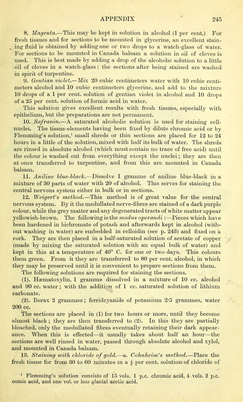 8. Magenta.—This may be kept in solution in alcohol (1 per cent.) For fresh tissues and for sections to be mounted in glycerine, an excellent stain- , ing fluid is obtained by adding one or two drops to a watch-glass of water. For sections to be mounted in Canada balsam a solution in oil of cloves is used. This is best made by adding a drop of the alcoholic solution to a little oil of cloves in a watch-glass : the sections after being stained are washed in spirit of turpentine. 9. Gentian violet.—Mix 20 cubic centimeters water with 10 cubic centi- meters alcohol and 10 cubic centimeters glycerine, and add to the mixture 10 drops of a 1 per cent, solution of gentian violet in alcohol and 10 drops of a 25 per cent, solution of formic acid in water. This solution gives excellent results with fresh tissues, especially with epithelium, but the preparations are not permanent. 10. Safranin.—A saturated alcoholic solution is used for staining cell- nuclei. The tissue-elements having been fixed by dilute chromic acid or by Flemming's solution,^ small shreds or thin sections are placed for 12 to 24 hom's in a little of the solution, mixed with half its bulk of water. The shreds are rinsed in absolute alcohol (which must contain no trace of free acid) until the colour is washed out from everything except the nuclei; they are then at once transferred to turpentine, and from this are mounted in Canada balsam. 11. Aniline blue-blach.—Dissolve 1 gramme of aniline blue-black in a mixture of 30 parts of water with 20 of alcohol. This serves for staining the central nervous system either in bulk or in sections. 12. WeigerVs method.—This method is of great value for the central nervous system. By it the meduUated nerve-fibres are stained of a dark purple colour, while the grey matter and any degenerated tracts of white matter appear yellowish-brown. The following is the ynodus operandi :—Pieces which have been hardened in bichromate of potash and afterwards kept in alcohol (with- out washing in water) are embedded in celloidin (see p. 243) and fixed on a cork. They are then placed in a half-saturated solution of acetate of copper (made by mixing the saturated solution with an equal bulk of water) and kept in this at a temperature of 40° C. for one or two days. This colours them green. From it they are transferred to 80 per cent, alcohol, in which they may be preserved until it is convenient to prepare sections from them. The following solutions are required for staining the sections. (1) . Haematoxylin, 1 gramme dissolved in a mixture of 10 cc. alcohol and 90 cc. water; with the addition of 1 cc. saturated solution of lithium carbonate. (2) . Borax 2 grammes; ferridcyanide of potassium 2*5 grammes, water 200 cc. The sections are placed in (1) for two hours or more, until they become almost black ; they are then transferred to (2). In this they are partiall^^ bleached, only the meduUated fibres eventually retaining their dark appear- ance. When this is effected—it usually takes about half an hour—the sections are well rinsed in water, passed through absolute alcohol and x^dol, and mounted in Canada balsam. 13. Staining with chloride of gold.—a. Cohnheim's method.—Place the fresh tissue for from 30 to 60 minutes m a ^ per cent, solution-of chloride of ' Flemming's solution consists of 15 vols. 1 p.c. chromic acid, 4 vols. 2 p.c. osmic acid, and one vol. or less glacial acetic acid.