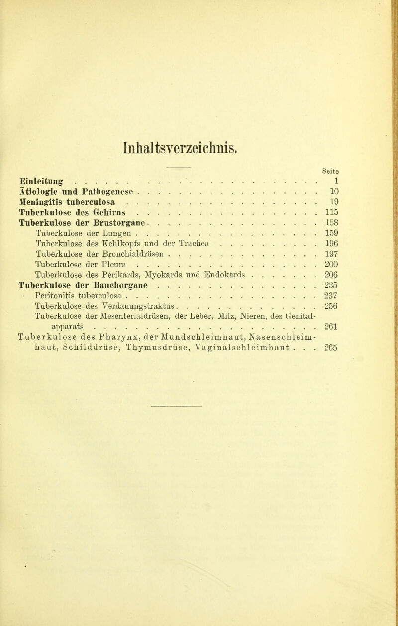 Inhaltsverzeichnis. Seite Einleitung 1 Ätiologie und Pathogenese 10 Meningitis tuberculosa 19 Tuberkulose des Grehirns 115 Tuberkulose der Brustorgane 158 Tuberkulose der Lungen 159 Tuberkulose des Kehlkopfs und der Trachea 196 Tuberkulose der Bronchialdrüsen 197 Tuberkulose der Pleura 200 Tuberkulose des Perikards, Myokards und Endokards 206 Tuberkulose der Bauchorgane 235 Peritonitis tuberculosa . 237 Tuberkulose des Verdauungstraktus 256 Tuberkulose der Mesenterialdrüsen, der Leber, Milz, Nieren, des Genital- apparats 261 Tuberkulose des Pharynx, der Mundschleimhaut, Nasenschleim- haut, Schilddrüse, Thymusdrüse, Vaginalschleimhaut . . . 265