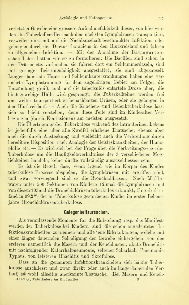 verletzten Gewebe eine grössere Aufnahmefähigkeit dieser, von hier wer- den die Tuberkelbacillen nach den nächsten Lymphdrüsen transportiert, verweilen dort mit auf die Nachbarschaft beschränkter Infektion, oder gelano'en durch den Ductus thoracicus in den Blutkreislauf und führen ZU allgemeiner Infektion. — Mit der Annahme der Baumgarten- schen Lehre hätten wir so zu formulieren: Die Bacillen sind schon in den Drüsen etc. vorhanden, sie führen dort ein Schlummerdasein, sind mit geringer Leistungsfähigkeit ausgestattet, sie sind abgekapselt. Länger dauernde Haut- und Schleimhauterkrankungen haben eine ver- mehrte Lymphströmung in dem zugehörigen Gebiet zur Folge, die Entzündung greift auch auf die tuberkulös entartete Drüse über, die bindegewebige Hülle wird gesprengt, die Tuberkelkeime werden frei und weiter transportiert zu benachbarten Drüsen, oder sie gelangen in den Blutkreislauf. — Auch die Knochen- und Gelenktuberkulose lässt sich so leicht verstehen, denn diese Teile sind im Kindesalter Ver- letzungen (durch Kontusionen) am meisten ausgesetzt. Die Übertragung der Tuberkulose während des intrauterinen Lebens ist jedenfalls eine über alle Zweifel erhabene Thatsache, ebenso aber auch die durch Ansteckung und vielleicht auch die Verbreitung durch hereditäre Disposition nach Analogie der Geisteskrankheiten, der Hämo- philie etc. — Es wird sich bei der Frage über die Verbreitungswege der Tuberkulose um die Häufigkeitsverhältnisse der 3 verschiedenen Mög- lichkeiten handeln, keine dürfte vollständig auszuschliessen sein. Es ist die Eegel, dass, wenn irgend wie im Körper des Kindes tuberkulöse Prozesse abspielen, die Lymphdrüsen mit ergriffen sind, und zwar vorwiegend sind es die Bronchialdrüsen. Nach Müller waren unter 500 Sektionen von Kindern 126mal die Lymphdrüsen und von diesen lOSmal die Bronchialdrüsen tuberkulös erkrankt; Froebelius fand in 99,2% der an Tuberkulose gestorbenen Kinder im ersten Lebens- jahre Bronchialdrüsentuberkulose. Gelegenheitsursachen. Als veranlassende Momente für die Entstehung resp. das Manifest- werden der Tuberkulose bei Kindern sind die schon angedeuteten In- fektionskrankheiten zu nennen und alle jene Erkrankungen, welche mit einer länger dauernden Schädigung der Gewebe einhergehen; von. den ersteren namentlich die Masern und der Keuchhusten, akute Bronchitis mit nachfolgender Katarrhalpneumonie, seltener Scharlach, Pneumonie, Typhus, von letzteren Rhachitis und Skrofulöse. Dass an die genannten Infektionskrankheiten sich häufig Tuber- kulose anschliesst und zwar direkt oder auch im längerdauernden Ver- lauf, ist wohl allseitig anerkannte Thatsache. Bei Masern und Keuch- Dennig, Tuberkulose im Kindesalter. 2