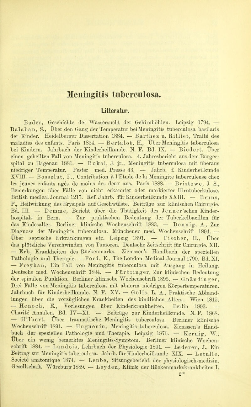 Meningitis tubercnlosa. Litteratur. Bader, Geschichte der Wassersucht der Gehirnhöhlen. Leipzig 1794. — Balaban, S., Über den Gang der Temperatur bei Meningitis tuberculosa basilaris der Kinder. Heidelberger Dissertation 1884. — Barthez u. Rilliet, Traite des maladies des enfants. Paris 1854. — Bertalot, H., Über Meningitis tuberculosa bei Kindern. Jahrbuch der Kinderheilkunde. N. F. Bd. IX. — Biedert, Über einen geheilten Fall von Meningitis tuberculosa. 4. Jahresbericht aus dem Bürger- spital zu Hagenau 1881. — Bokai, J. jr., Meningitis tuberculosa mit überaus niedriger Temperatur. Pester med. Presse 43. — Jahrb. f. Kinderheilkunde XVIII. — Bosselut, F., Contribution a l'Etude de la Meningite tuberculeuse chez les jeunes enfants ages de moins des deux ans. Paris 1888. — Bristowe, J. S.^ Bemerkungen über Fälle von nicht erkannter oder markierter Hirntuberkulose. British medical Journal 1217. Ref. Jahrb. für Kinderheilkunde XXIII. — Bruns,, P., Heilwirkung des Erysipels auf Geschwülste. Beiträge zur klinischen Chirurgie. Bd. III. — Demme, Bericht über die Thätigkeit des Jenner'sehen Kinder- hospitals in Bern. — Zur praktischen Bedeutung der Tuberkelbacillen für das Kindesalter. Berliner klinische Wochenschrift 1883. — Dennig, A., Zur Diagnose der Meningitis tuberculosa. Münchener med. Wochenschrift 1894. — Über septische Erkrankungen etc. Leipzig 1891. — Fischer, H., Über das plötzliche Verschwinden von Tumoren. Deutsche Zeitschrift für Chirurgie. XII. — Erb, Krankheiten des Rückenmarks. Ziemssen's Handbuch der speziellen Pathologie und Therapie. — Ford, E., The London Medical Journal 1790. Bd. XL — Freyhan, Ein Fall von Meningitis tuberculosa mit Ausgang in Heilung. Deutsche med. Wochenschrift 1894. — Fürbringer, Zur klinischen Bedeutung der spinalen Punktion. Berliner klinische Wochenschrift 1895. — Gnändinger, Drei Fälle von Meningitis tuberculosa mit abnorm niedrigen Körpertemperaturen. Jahrbuch für Kinderheilkunde. N. F. XV. — Gölls, L. A., Praktische Abhand- lungen über die vorzüglichen Krankheiten des kindlichen Alters. Wien 1815. — Henoch, E., Vorlesungen über Kinderkrankheiten. Berlin 1893. — Charite Annalen. Bd. IV—XI. — Beiträge zur Kinderheilkunde. N. F. 1868. — Hilbert, Über traumatische Meningitis tuberculosa. Berliner klinische Wochenschrift 1891. — Huguenin, Meningitis tuberculosa. Ziemssen's Hand- buch der speziellen Pathologie und Therapie. Leipzig 1876. — Kernig, W., Über ein wenig bemerktes Meningitis-Symptom. Berliner klinische Wochen- schrift 1884. — Landois, Lehrbuch der Physiologie 1891. — Lederer, J., Ein Beitrag zur Meningitis tuberculosa. Jahrb. für Kinderheilkunde XIX. — Letulle, Societe anatomique 1874. — Leube, Sitzungsbericht der physiologisch-medizin. Gesellschaft. Würzburg 1889. — Leyden, Klinik der Rückenmarkskrankheiten I. 2*