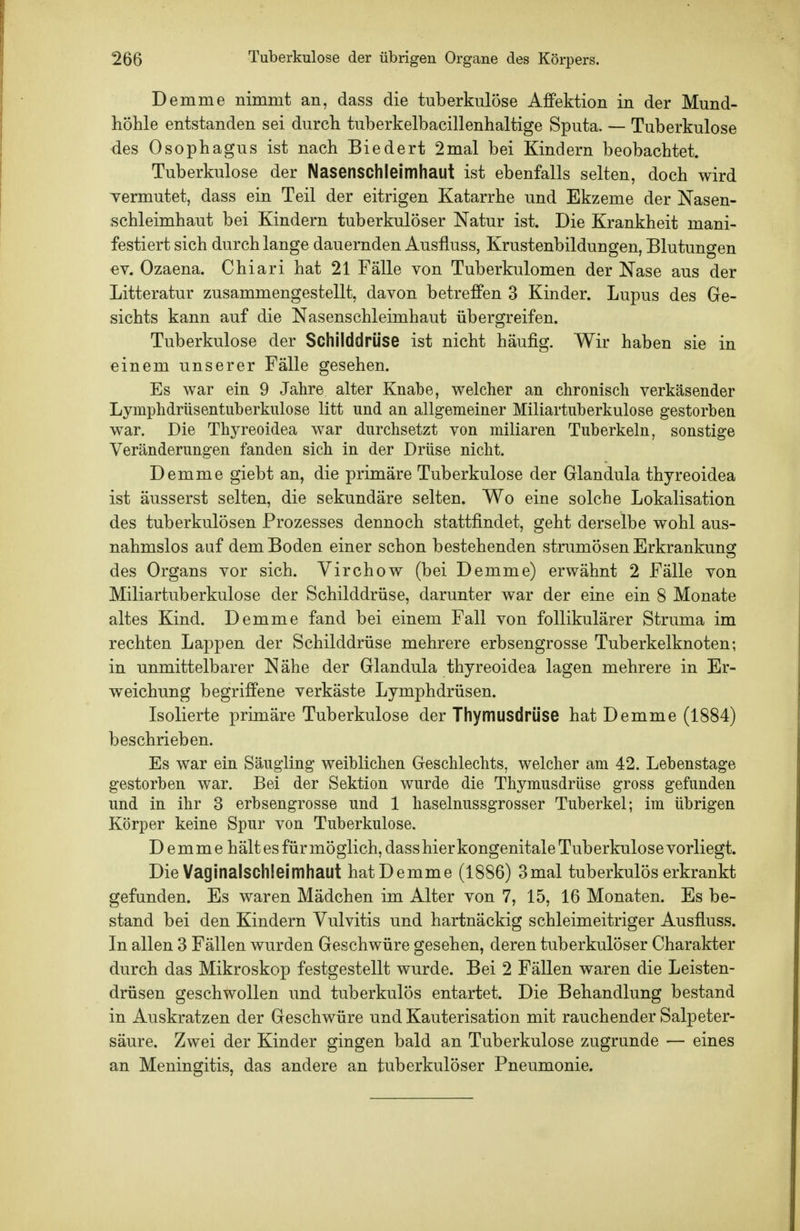 Demme nimmt an, dass die tuberkulöse Affektion in der Mund- liöhle entstanden sei durch tuberkelbacillenhaltige Sputa. — Tuberkulose ■des Ösophagus ist nach Biedert 2mal bei Kindern beobachtet. Tuberkulose der Nasenschleimhaut ist ebenfalls selten, doch wird Termutet, dass ein Teil der eitrigen Katarrhe und Ekzeme der Nasen- schleimhaut bei Kindern tuberkulöser Natur ist. Die Krankheit mani- festiert sich durchlange dauernden Ausfluss, Krustenbildungen, Blutungen ev. Ozaena. Chiari hat 21 Fälle von Tuberkulomen der Nase aus der Litteratur zusammengestellt, davon betreffen 3 Kinder. Lupus des Ge- sichts kann auf die Nasenschleimhaut übergreifen. Tuberkulose der Schilddrüse ist nicht häufig. Wir haben sie in einem unserer Fälle gesehen. Es war ein 9 Jahre alter Knabe, welcher an chronisch verkäsender Lymphdrüsentuberkulose litt und an allgemeiner Miliartuberkulose gestorben war. Die Thyreoidea war durchsetzt von miliaren Tuberkeln, sonstige Veränderungen fanden sich in der Drüse nicht. Demme giebt an, die primäre Tuberkulose der Glandula thyreoidea ist äusserst selten, die sekundäre selten. Wo eine solche Lokalisation des tuberkulösen Prozesses dennoch stattfindet, geht derselbe wohl aus- nahmslos auf dem Boden einer schon bestehenden strumösen Erkrankung des Organs vor sich. Virchow (bei Demme) erwähnt 2 Fälle von Miliartuberkulose der Schilddrüse, darunter war der eine ein 8 Monate altes Kind. Demme fand bei einem Fall von follikulärer Struma im rechten Lappen der Schilddrüse mehrere erbsengrosse Tuberkelknoten; in unmittelbarer Nähe der Glandula thyreoidea lagen mehrere in Er- weichung begriffene verkäste Lymphdrüsen. Isolierte primäre Tuberkulose der Thymusdrüse hat Demme (1884) beschrieben. Es war ein Säugling weiblichen Geschlechts, welcher am 42. Lebenstage gestorben war. Bei der Sektion wurde die Thymusdrüse gross gefunden und in ihr 3 erbsengrosse und 1 haselnussgrosser Tuberkel; im übrigen Körper keine Spur von Tuberkulose. Demme hält es für möglich, dass hier kongenitale Tuberkulose vorliegt. Die Vaginalschleimhaut hat Demme (1886) 3mal tuberkulös erkrankt gefunden. Es waren Mädchen im Alter von 7, 15, 16 Monaten. Es be- stand bei den Kindern Vulvitis und hartnäckig schleimeitriger Ausfluss. In allen 3 Fällen wurden Geschwüre gesehen, deren tuberkulöser Charakter durch das Mikroskop festgestellt wurde. Bei 2 Fällen waren die Leisten- drüsen geschwollen und tuberkulös entartet. Die Behandlung bestand in Auskratzen der Geschwüre und Kauterisation mit rauchender Salpeter- säure. Zwei der Kinder gingen bald an Tuberkulose zugrunde — eines an Meningitis, das andere an tuberkulöser Pneumonie.