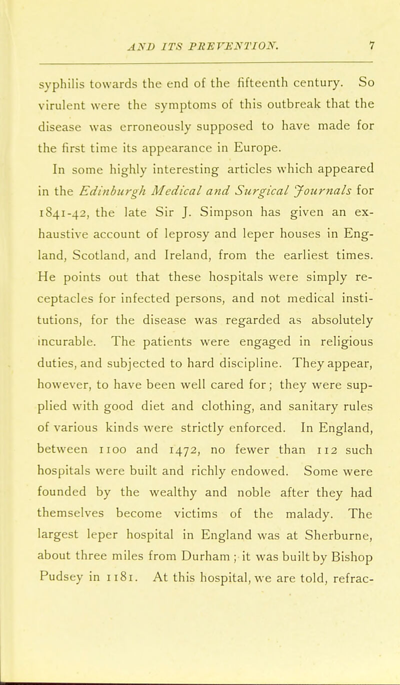 syphilis towards the end of the fifteenth century. So virulent were the symptoms of this outbreak that the disease was erroneously supposed to have made for the first time its appearance in Europe. In some highly interesting articles which appeared in the Edinburgh Medical and Surgical Journals for 1841-42, the late Sir J. Simpson has given an ex- haustive account of leprosy and leper houses in Eng- land, Scotland, and Ireland, from the earliest times. He points out that these hospitals were simply re- ceptacles for infected persons, and not medical insti- tutions, for the disease was regarded as absolutely incurable. The patients were engaged in religious duties, and subjected to hard discipline. They appear, however, to have been well cared for; they were sup- plied with good diet and clothing, and sanitary rules of various kinds were strictly enforced. In England, between 1100 and 1472, no fewer than 112 such hospitals were built and richly endowed. Some were founded by the wealthy and noble after they had themselves become victims of the malady. The largest leper hospital in England was at Sherburne, about three miles from Durham ; it was built by Bishop Pudsey in 1181. At this hospital, we are told, refrac-