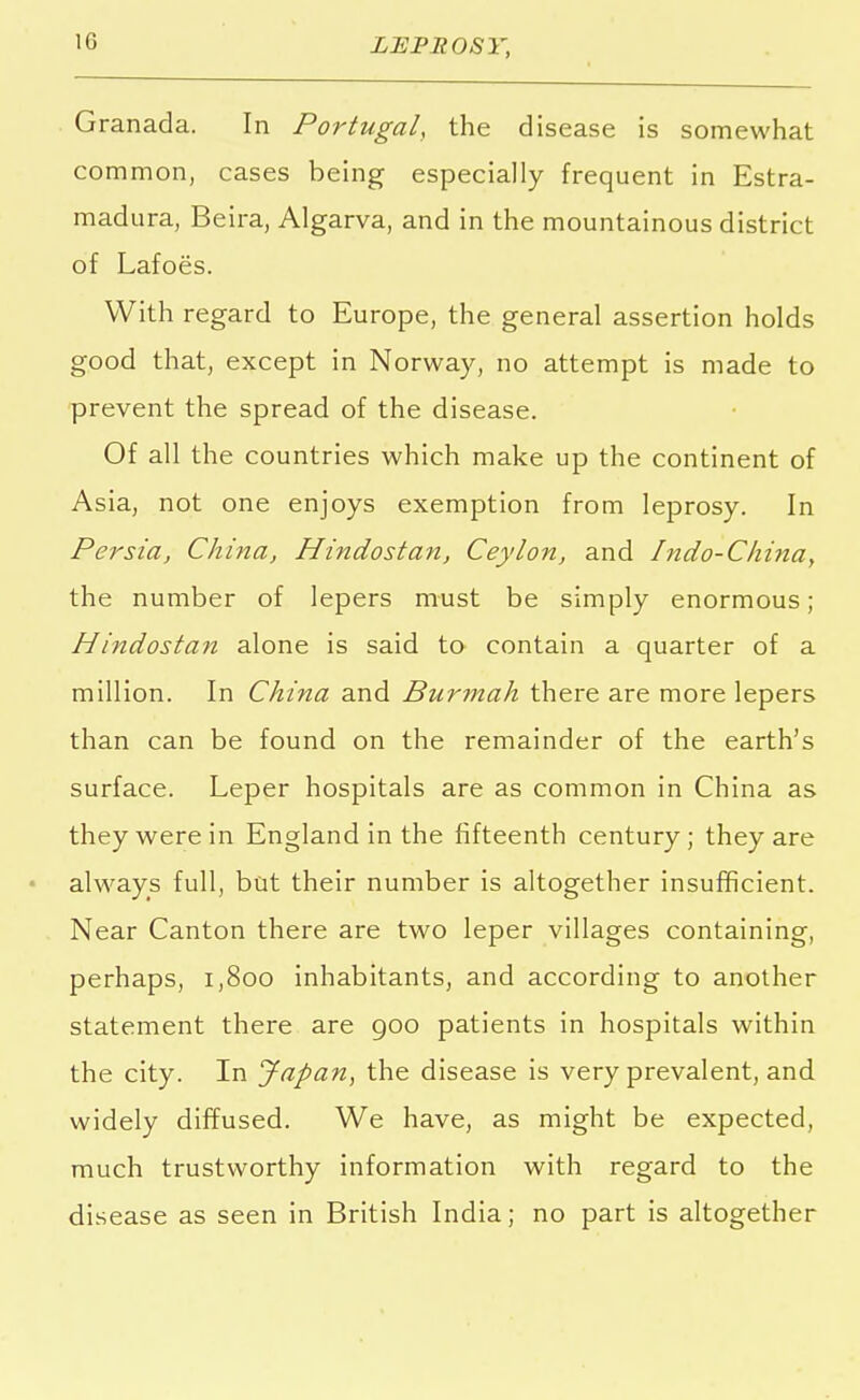 Granada. In Portugal, the disease is somewhat common, cases being especially frequent in Estra- madura, Beira, Algarva, and in the mountainous district of Lafoes. With regard to Europe, the general assertion holds good that, except in Norway, no attempt is made to prevent the spread of the disease. Of all the countries which make up the continent of Asia, not one enjoys exemption from leprosy. In Persia, China, Hindostan, Ceylon, and Indo-China, the number of lepers must be simply enormous; Hindostan alone is said to contain a quarter of a million. In China and Burmah there are more lepers than can be found on the remainder of the earth's surface. Leper hospitals are as common in China as they were in England in the fifteenth century; they are always full, but their number is altogether insufficient. Near Canton there are two leper villages containing, perhaps, 1,800 inhabitants, and according to another statement there are goo patients in hospitals within the city. In Japan, the disease is very prevalent, and widely diffused. We have, as might be expected, much trustworthy information with regard to the disease as seen in British India; no part is altogether