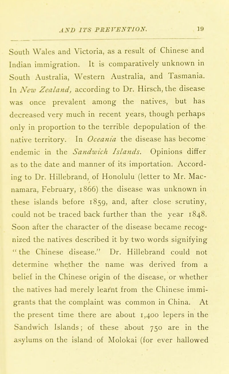 South Wales and Victoria, as a result of Chinese and Indian immigration. It is comparatively unknown in South Australia, Western Australia, and Tasmania. In New Zealand, according to Dr. Hirsch, the disease was once prevalent among the natives, but has decreased very much in recent years, though perhaps only in proportion to the terrible depopulation of the native territory. In Oceania the disease has become endemic in the Sandwich Islands. Opinions differ as to the date and manner of its importation. Accord- ing to Dr. Hillebrand, of Honolulu (letter to Mr. Mac- namara, February, 1866) the disease was unknown in these islands before 1859, and, after close scrutiny, could not be traced back further than the year 1848. Soon after the character of the disease became recog- nized the natives described it by two words signifying  the Chinese disease. Dr. Hillebrand could not determine whether the name was derived from a belief in the Chinese origin of the disease, or whether the natives had merely learnt from the Chinese immi- grants that the complaint was common in China. At the present time there are about 1,400 lepers in the Sandwich Islands; of these about 750 are in the asylums on the island of Molokai (for ever hallowed