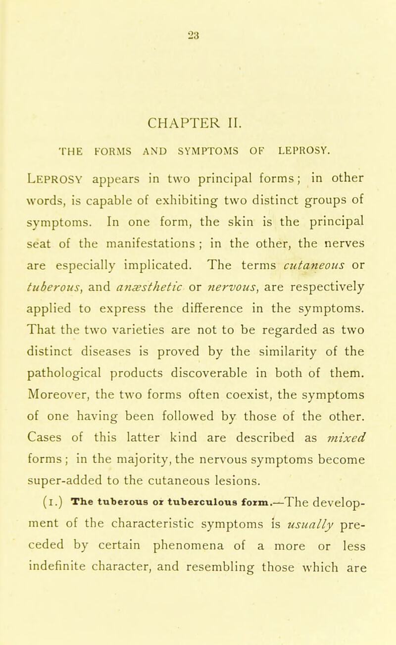 CHAPTER II. THE FORMS AND SYMPTOMS OF LEPROSY. Leprosy appears in two principal forms; in other words, is capable of exhibiting two distinct groups of symptoms. In one form, the skin is the principal seat of the manifestations ; in the other, the nerves are especially implicated. The terms cutaneous or tuberous, and anaesthetic or nervous, are respectively applied to express the difference in the symptoms. That the two varieties are not to be regarded as two distinct diseases is proved by the similarity of the pathological products discoverable in both of them. Moreover, the two forms often coexist, the symptoms of one having been followed by those of the other. Cases of this latter kind are described as mixed forms ; in the majority, the nervous symptoms become super-added to the cutaneous lesions. (i.) The tuberous or tuberculous form.—The develop- ment of the characteristic symptoms is usually pre- ceded by certain phenomena of a more or less indefinite character, and resembling those which are