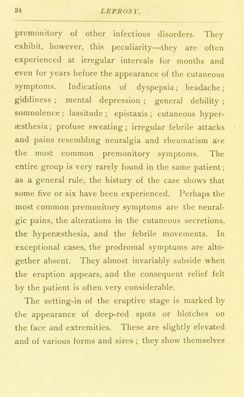 premonitory of other infectious disorders. They exhibit, however, this peculiarity—they are often experienced at irregular intervals for months and even for years before the appearance of the cutaneous symptoms. Indications of dyspepsia; headache; giddiness ; mental depression ; general debility ; somnolence ; lassitude ; epistaxis ; cutaneous hyper- aesthesia; profuse sweating ; irregular febrile attacks and pains resembling neuralgia and rheumatism are the most common premonitory symptoms. The entire group is very rarely found in the same patient; as a general rule, the history of the case shows that some five or six have been experienced. Perhaps the most common premonitory symptoms are the neural- gic pains, the alterations in the cutaneous secretions, the hyperaesthesia, and the febrile movements. In exceptional cases, the prodromal symptoms are alto- gether absent. They almost invariably subside when the eruption appears, and the consequent relief felt by the patient is often very considerable. The setting-in of the eruptive stage is marked by the appearance of deep-red spots or blotches on the face and extremities. These are slightly elevated and of various forms and sizes ; they show themselves