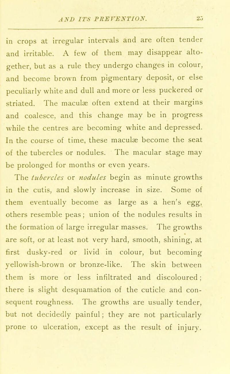 in crops at irregular intervals and are often tender and irritable. A few of them may disappear alto- gether, but as a rule they undergo changes in colour, and become brown from pigmentary deposit, or else peculiarly white and dull and more or less puckered or striated. The maculae often extend at their margins and coalesce, and this change may be in progress while the centres are becoming white and depressed. In the course of time, these maculse become the seat of the tubercles or nodules. The macular stage may be prolonged for months or even years. The tubercles or nodules begin as minute growths in the cutis, and slowly increase in size. Some of them eventually become as large as a hen's egg, others resemble peas; union of the nodules results in the formation of large irregular masses. The growths are soft, or at least not very hard, smooth, shining, at first dusky-red or livid in colour, but becoming yellowish-brown or bronze-like. The skin between them is more or less infiltrated and discoloured ; there is slight desquamation of the cuticle and con- sequent roughness. The growths are usually tender, but not decidedly painful; they are not particularly prone co ulceration, except as the result of injury.
