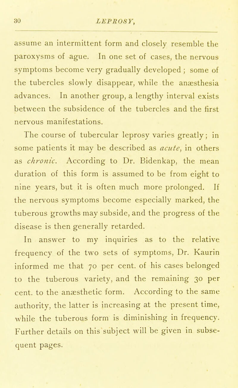 assume an intermittent form and closely resemble the paroxysms of ague. In one set of cases, the nervous symptoms become very gradually developed ; some of the tubercles slowly disappear, while the anaesthesia advances. In another group, a lengthy interval exists between the subsidence of the tubercles and the first nervous manifestations. The course of tubercular leprosy varies greatly; in some patients it may be described as acute, in others as chronic. According to Dr. Bidenkap, the mean duration of this form is assumed to be from eight to nine years, but it is often much more prolonged. If the nervous symptoms become especially marked, the tuberous growths may subside, and the progress of the disease is then generally retarded. In answer to my inquiries as to the relative frequency of the two sets of symptoms, Dr. Kaurin informed me that 70 per cent, of his cases belonged to the tuberous variety, and the remaining 30 per cent, to the anaesthetic form. According to the same authority, the latter is increasing at the present time, while the tuberous form is diminishing in frequency. Further details on this subject will be given in subse- quent pages.