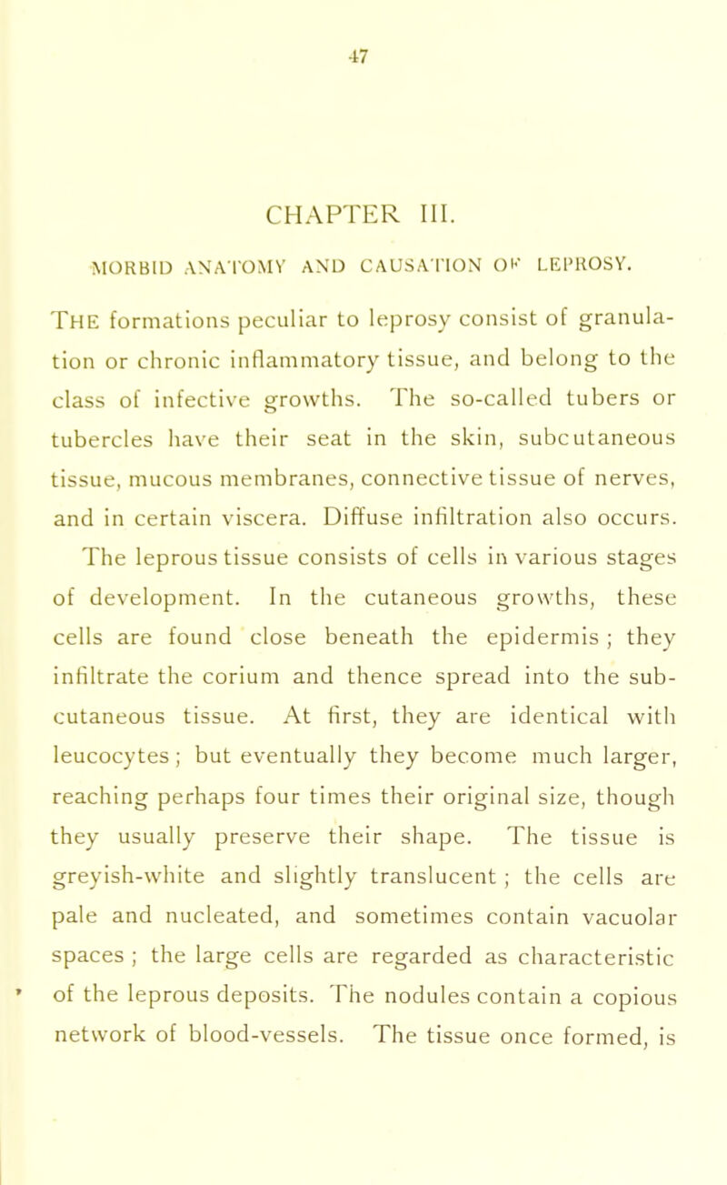 17 CHAPTER III. MORBID ANATOMY AND CAUSATION OK LEPROSY. THE formations peculiar to leprosy consist of granula- tion or chronic inflammatory tissue, and belong to the class of infective growths. The so-called tubers or tubercles have their seat in the skin, subcutaneous tissue, mucous membranes, connective tissue of nerves, and in certain viscera. Diffuse infiltration also occurs. The leprous tissue consists of cells in various stages of development. In the cutaneous growths, these cells are found close beneath the epidermis ; they infiltrate the corium and thence spread into the sub- cutaneous tissue. At first, they are identical with leucocytes; but eventually they become much larger, reaching perhaps four times their original size, though they usually preserve their shape. The tissue is greyish-white and slightly translucent ; the cells are pale and nucleated, and sometimes contain vacuolar spaces ; the large cells are regarded as characteristic of the leprous deposits. The nodules contain a copious network of blood-vessels. The tissue once formed, is