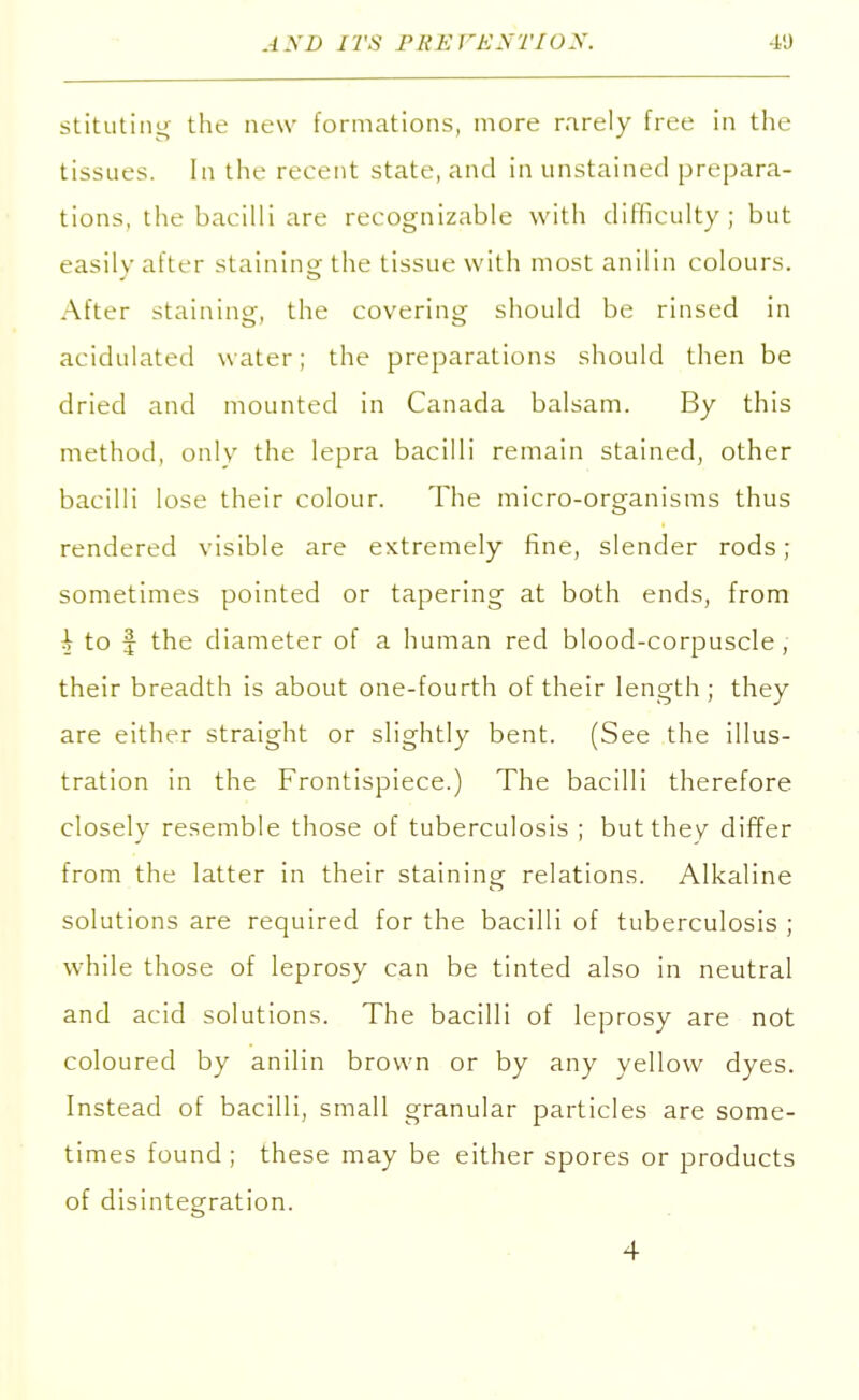 stituting the new formations, more rarely free in the tissues. In the recent state, and in unstained prepara- tions, the bacilli are recognizable with difficulty; but easily after staining the tissue with most anil in colours. After staining, the covering should be rinsed in acidulated water; the preparations should then be dried and mounted in Canada balsam. By this method, only the lepra bacilli remain stained, other bacilli lose their colour. The micro-organisms thus rendered visible are extremely fine, slender rods; sometimes pointed or tapering at both ends, from A to | the diameter of a human red blood-corpuscle, their breadth is about one-fourth of their length ; they are either straight or slightly bent. (See the illus- tration in the Frontispiece.) The bacilli therefore closely resemble those of tuberculosis ; but they differ from the latter in their staining relations. Alkaline solutions are required for the bacilli of tuberculosis ; while those of leprosy can be tinted also in neutral and acid solutions. The bacilli of leprosy are not coloured by anilin brown or by any yellow dyes. Instead of bacilli, small granular particles are some- times found ; these may be either spores or products of disintegration. 4