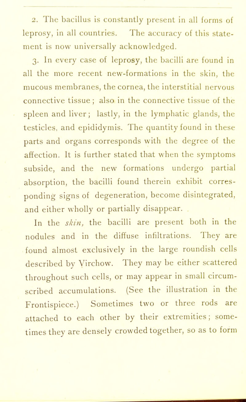 leprosy, in all countries. The accuracy of this state- ment is now universally acknowledged. 3. In every case of leprosy, the bacilli are found in all the more recent new-formations in the skin, the mucous membranes, the cornea, the interstitial nervous connective tissue; also in the connective tissue of the spleen and liver; lastly, in the lymphatic glands, the testicles, and epididymis. The quantity found in these parts and organs corresponds with the degree of the affection. It is further stated that when the symptoms subside, and the new formations undergo partial absorption, the bacilli found therein exhibit corres- ponding signs of degeneration, become disintegrated, and either wholly or partially disappear. In the skin, the bacilli are present both in the nodules and in the diffuse infiltrations. They are found almost exclusively in the large roundish cells described by Virchow. They may be either scattered throughout such cells, or may appear in small circum- scribed accumulations. (See the illustration in the Frontispiece.) Sometimes two or three rods are attached to each other by their extremities; some- times they are densely crowded together, so as to form