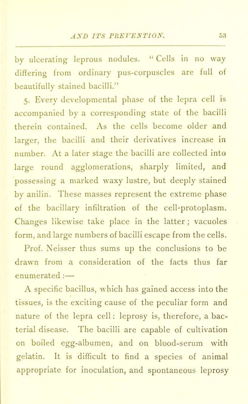 by ulcerating leprous nodules.  Cells in no way differing from ordinary pus-corpuscles are full of beautifully stained bacilli. 5. Every developmental phase of the lepra cell is accompanied by a corresponding state of the bacilli therein contained. As the cells become older and larger, the bacilli and their derivatives increase in number. At a later stage the bacilli are collected into large round agglomerations, sharply limited, and possessing a marked waxy lustre, but deeply stained by anilin. These masses represent the extreme phase of the bacillary infiltration of the cell-protoplasm. Changes likewise take place in the latter; vacuoles form, and large numbers of bacilli escape from the cells. Prof. Neisser thus sums up the conclusions to be drawn from a consideration of the facts thus far enumerated :— A specific bacillus, which has gained access into the tissues, is the exciting cause of the peculiar form and nature of the lepra cell: leprosy is, therefore, a bac- terial disease. The bacilli are capable of cultivation on boiled egg-albumen, and on blood-serum with gelatin. It is difficult to find a species of animal appropriate for inoculation, and spontaneous leprosy