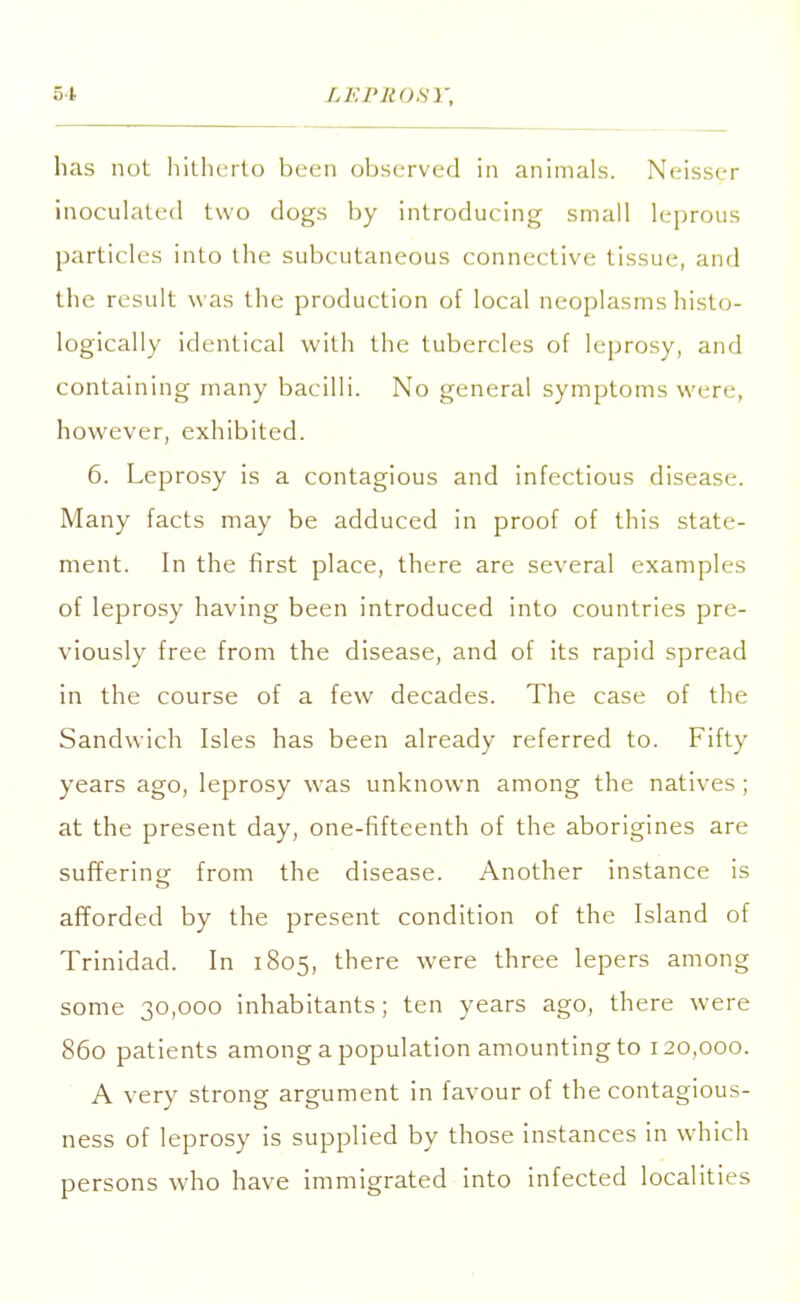 has not hitherto been observed in animals. Neisser inoculated two dogs by introducing small leprous particles into the subcutaneous connective tissue, and the result was the production of local neoplasms histo- logically identical with the tubercles of leprosy, and containing many bacilli. No general symptoms wen-, however, exhibited. 6. Leprosy is a contagious and infectious disease. Many facts may be adduced in proof of this state- ment. In the first place, there are several examples of leprosy having been introduced into countries pre- viously free from the disease, and of its rapid spread in the course of a few decades. The case of the Sandwich Isles has been already referred to. Fifty years ago, leprosy was unknown among the natives ; at the present day, one-fifteenth of the aborigines are suffering from the disease. Another instance is afforded by the present condition of the Island of Trinidad. In 1805, there were three lepers among some 30,000 inhabitants; ten years ago, there were 860 patients among a population amounting to 120,000. A very strong argument in favour of the contagious- ness of leprosy is supplied by those instances in which persons who have immigrated into infected localities