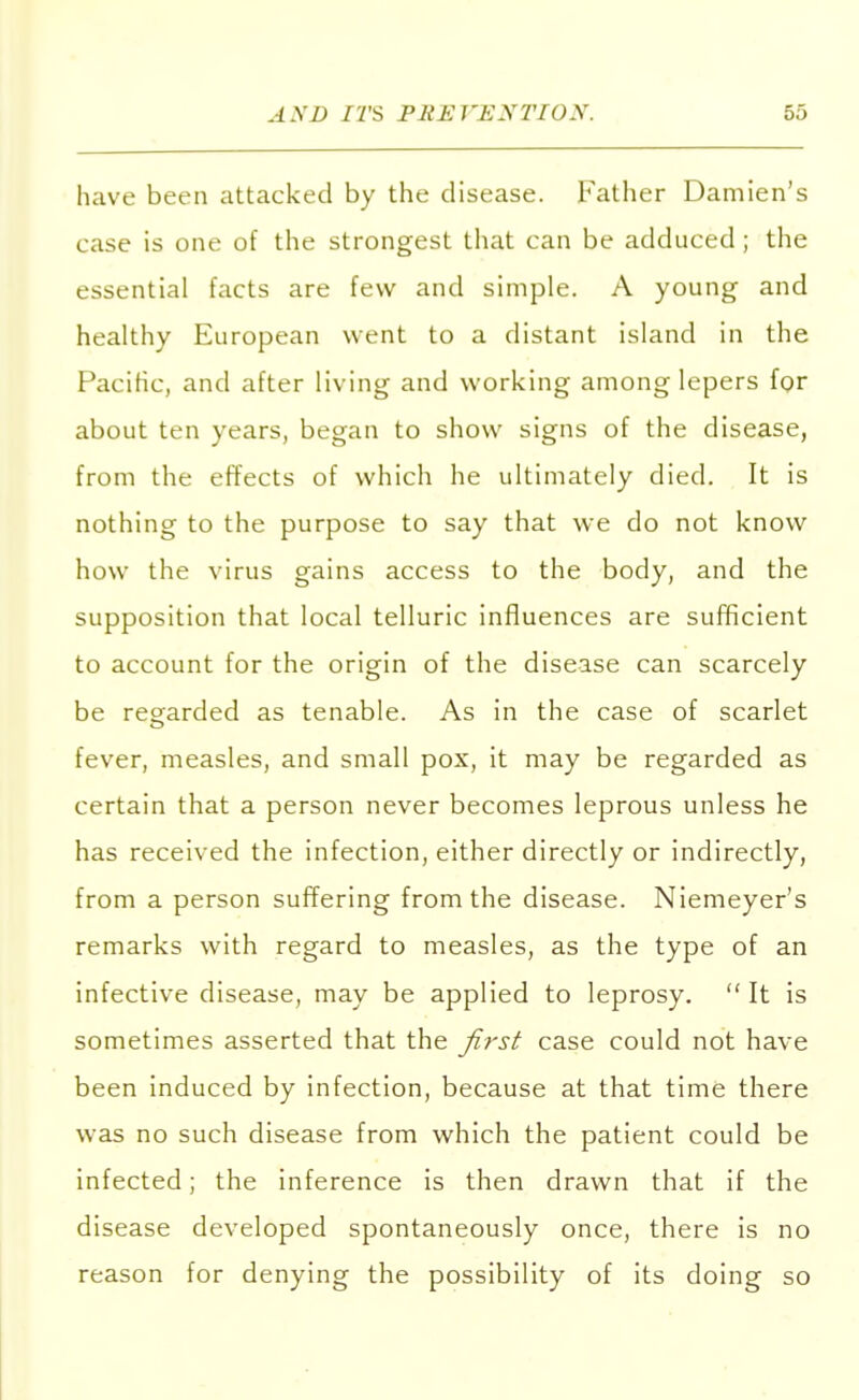 have been attacked by the disease. Father Damien's case is one of the strongest that can be adduced; the essential facts are few and simple. A young and healthy European went to a distant island in the Pacific, and after living and working among lepers for about ten years, began to show signs of the disease, from the effects of which he ultimately died. It is nothing to the purpose to say that we do not know how the virus gains access to the body, and the supposition that local telluric influences are sufficient to account for the origin of the disease can scarcely be regarded as tenable. As in the case of scarlet fever, measles, and small pox, it may be regarded as certain that a person never becomes leprous unless he has received the infection, either directly or indirectly, from a person suffering from the disease. Niemeyer's remarks with regard to measles, as the type of an infective disease, may be applied to leprosy.  It is sometimes asserted that the first case could not have been induced by infection, because at that time there was no such disease from which the patient could be infected; the inference is then drawn that if the disease developed spontaneously once, there is no reason for denying the possibility of its doing so