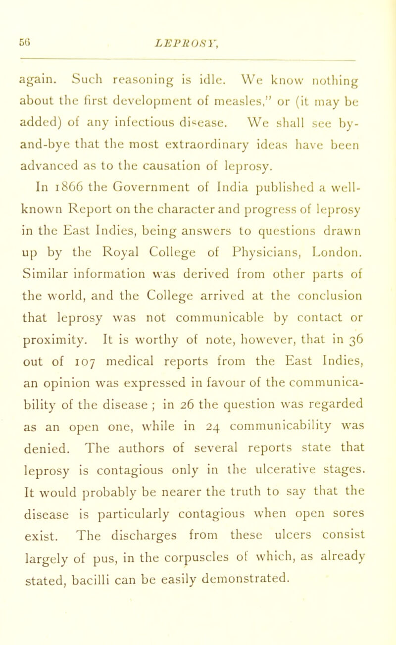 5G again. Such reasoning is idle. We know nothing about the first development of measles, or (it may be added) of any infectious disease. We shall see by- and-bye that the most extraordinary ideas have been advanced as to the causation of leprosy. In 1866 the Government of India published a well- known Report on the character and progress of leprosy in the East Indies, being answers to questions drawn up by the Royal College of Physicians, London. Similar information was derived from other parts of the world, and the College arrived at the conclusion that leprosy was not communicable by contact or proximity. It is worthy of note, however, that in 36 out of 107 medical reports from the East Indies, an opinion was expressed in favour of the communica- bility of the disease ; in 26 the question was regarded as an open one, while in 24 communicability was denied. The authors of several reports state that leprosy is contagious only in the ulcerative stages. It would probably be nearer the truth to say that the disease is particularly contagious when open sores exist. The discharges from these ulcers consist largely of pus, in the corpuscles of which, as already stated, bacilli can be easily demonstrated.