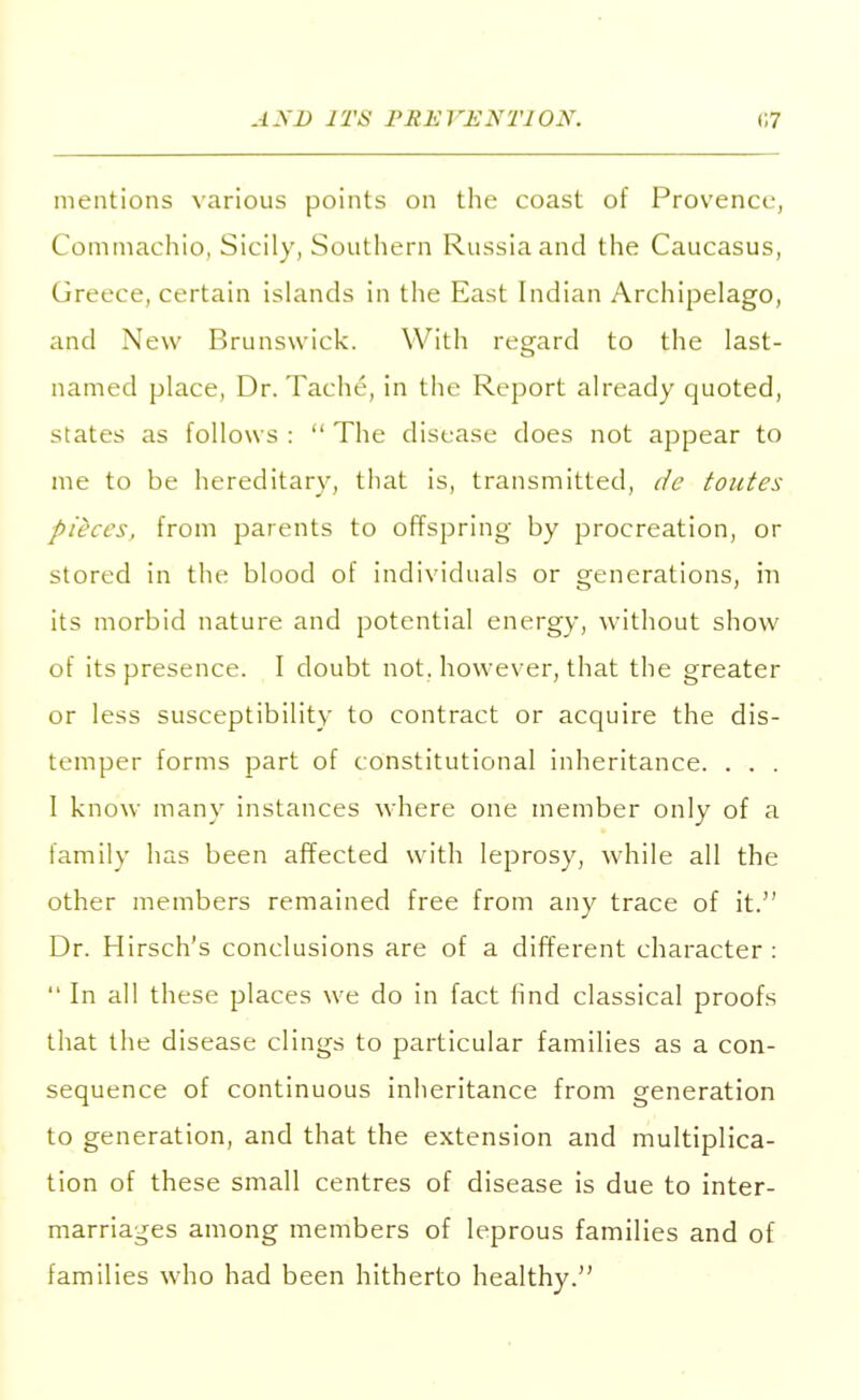 mentions various points on the coast of Provence, Commachio, Sicily, Southern Russia and the Caucasus, Greece, certain islands in the East Indian Archipelago, and New Brunswick. With regard to the last- named place, Dr. Tache, in the Report already quoted, states as follows :  The disease does not appear to me to be hereditary, that is, transmitted, de toutes pieces, from parents to offspring by procreation, or stored in the blood of individuals or generations, in its morbid nature and potential energy, without show of its presence. I doubt not. however, that the greater or less susceptibility to contract or acquire the dis- temper forms part of constitutional inheritance. . . . I know many instances where one member only of a family has been affected with leprosy, while all the other members remained free from any trace of it. Dr. Hirsch's conclusions are of a different character :  In all these places we do in fact find classical proofs that the disease clings to particular families as a con- sequence of continuous inheritance from generation to generation, and that the extension and multiplica- tion of these small centres of disease is due to inter- marriages among members of leprous families and of families who had been hitherto healthy.