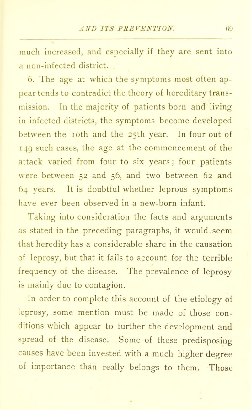 much increased, and especially if they are sent into a non-infected district. 6. The age at which the symptoms most often ap- pear tends to contradict the theory of hereditary trans- mission. In the majority of patients born and living in infected districts, the symptoms become developed between the ioth and the 25th year. In four out of 149 such cases, the age at the commencement of the attack varied from four to six years; four patients were between 52 and 56, and two between 62 and 64 years. It is doubtful whether leprous symptoms have ever been observed in a new-born infant. Taking into consideration the facts and arguments as stated in the preceding paragraphs, it would, seem that heredity has a considerable share in the causation of leprosy, but that it fails to account for the terrible frequency of the disease. The prevalence of leprosy is mainly due to contagion. In order to complete this account of the etiology of leprosy, some mention must be made of those con- ditions which appear to further the development and spread of the disease. Some of these predisposing causes have been invested with a much higher degree of importance than really belongs to them. Those