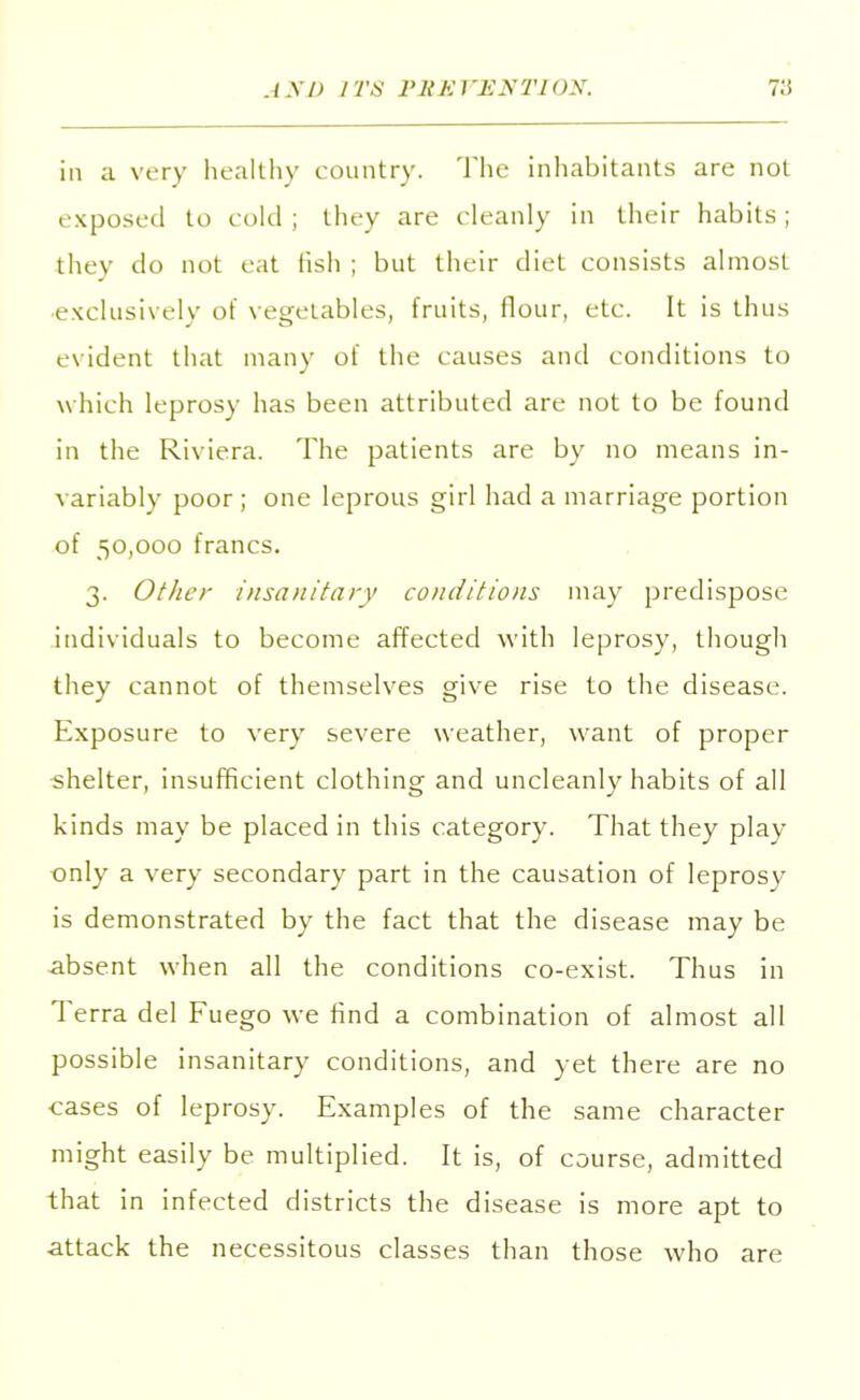 in a very healthy country- The inhabitants are not exposed to cold; they are cleanly in their habits; they do not eat fish; but their diet consists almost •exclusively of vegetables, fruits, flour, etc. It is thus evident that many of the causes and conditions to which leprosy has been attributed are not to be found in the Riviera. The patients are by no means in- variably poor; one leprous girl had a marriage portion of 50,000 francs. 3. Other insanitary conditions may predispose individuals to become affected with leprosy, though they cannot of themselves give rise to the disease. Exposure to very severe weather, want of proper shelter, insufficient clothing and uncleanly habits of all kinds may be placed in this category. That they play only a very secondary part in the causation of leprosy is demonstrated by the fact that the disease may be absent when all the conditions co-exist. Thus in Terra del Fuego we find a combination of almost all possible insanitary conditions, and yet there are no ■cases of leprosy. Examples of the same character might easily be multiplied. It is, of course, admitted that in infected districts the disease is more apt to attack the necessitous classes than those who are