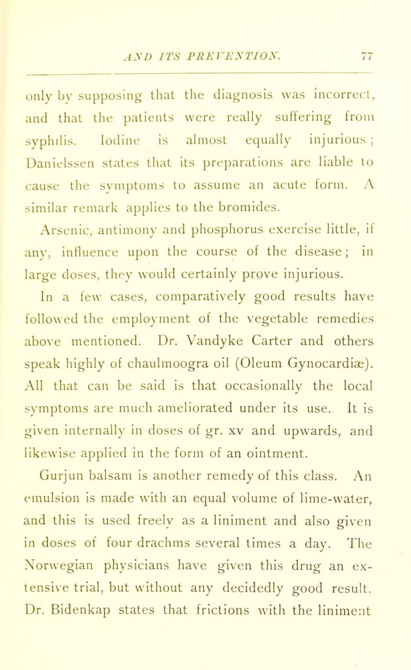 only by supposing that the diagnosis was Incorrect, and that the patients were really suffering from syphilis. Iodine is almost equally injurious ; Danielssen states that its preparations are liable to cause the symptoms to assume an acute form. A similar remark applies to the bromides. Arsenic, antimony and phosphorus exercise little, il any, influence upon the course of the disease; in large doses, they would certainly prove injurious. In a few cases, comparatively good results have followed the employment of the vegetable remedies above mentioned. Dr. Vandyke Carter and others speak highly of chaulmoogra oil (Oleum Gynocardiae). All that can be said is that occasionally the local svmptoms are much ameliorated under its use. It is given internally in doses of gr. xv and upwards, and likewise applied in the form of an ointment. Gurjun balsam is another remedy of this class. An emulsion is made with an equal volume of lime-water, and this is used freely as a liniment and also given in doses of four drachms several times a day. The Norwegian physicians have given this drug an ex- tensive trial, but without any decidedly good result. Dr. Bidenkap states that frictions with the liniment