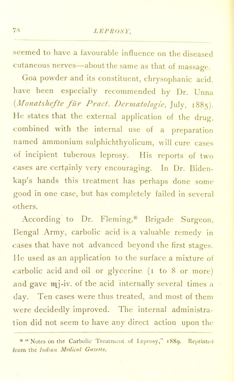 7s lei'nosy, seemed to have a favourable influence on the diseased cut aneous nerves—about the same as that of massage. Goa powder and its constituent, chrysophanic acid, have been especially recommended by Dr. Unna (Monatshefte fur Pract. Dermatologie, July, 1885). He states that the external application of the drug, •combined with the internal use of a preparation named ammonium sulphichthyolicum, will cure cases of incipient tuberous leprosy. His reports of two •cases are certainly very encouraging. In Dr. Biden- kap's hands this treatment has perhaps done some good in one case, but has completely failed in several •others. According to Dr. Fleming,* Brigade Surgeon, Bengal Army, carbolic acid is a valuable remedy in •cases that have not advanced beyond the first stages. He used as an application to the surface a mixture of •carbolic acid and oil or glycerine (1 to 8 or more) and gave mj-iv. of the acid internally several times a day. Ten cases were thus treated, and most of them were decidedly improved. The internal administra- tion did not seem to have any direct action upon the * Notes on the Carbolic Treatment of Leprosy,' 1889. Rqirinteil from the Indian Medical Gmelle.